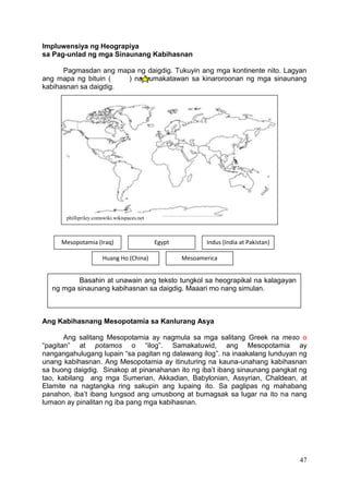 47
Impluwensiya ng Heograpiya
sa Pag-unlad ng mga Sinaunang Kabihasnan
Pagmasdan ang mapa ng daigdig. Tukuyin ang mga kontinente nito. Lagyan
ang mapa ng bituin ( ) na kumakatawan sa kinaroroonan ng mga sinaunang
kabihasnan sa daigdig.
Ang Kabihasnang Mesopotamia sa Kanlurang Asya
Ang salitang Mesopotamia ay nagmula sa mga salitang Greek na meso o
“pagitan” at potamos o “ilog”. Samakatuwid, ang Mesopotamia ay
nangangahulugang lupain “sa pagitan ng dalawang ilog”. na inaakalang lunduyan ng
unang kabihasnan. Ang Mesopotamia ay itinuturing na kauna-unahang kabihasnan
sa buong daigdig. Sinakop at pinanahanan ito ng iba’t ibang sinaunang pangkat ng
tao, kabilang ang mga Sumerian, Akkadian, Babylonian, Assyrian, Chaldean, at
Elamite na nagtangka ring sakupin ang lupaing ito. Sa paglipas ng mahabang
panahon, iba’t ibang lungsod ang umusbong at bumagsak sa lugar na ito na nang
lumaon ay pinalitan ng iba pang mga kabihasnan.
Mesopotamia (Iraq) Egypt Indus (India at Pakistan)
Huang Ho (China) Mesoamerica
phillipriley.comswiki.wikispaces.net
Basahin at unawain ang teksto tungkol sa heograpikal na kalagayan
ng mga sinaunang kabihasnan sa daigdig. Maaari mo nang simulan.
 