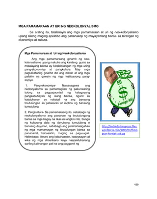 499
MGA PAMAMARAAN AT URI NG NEOKOLONYALISMO
Sa araling ito, tatalakayin ang mga pamamaraan at uri ng neo-kolonyalismo
upang lalong maging epektibo ang pananakop ng mayayamang bansa sa larangan ng
ekonomiya at kultura.
Mga Pamamaraan at Uri ng Neokolonyalismo
Ang mga pamamaraang ginamit ng neo-
kolonyalismo upang makuha ang kanilang gusto sa
malalayang bansa ay kinabibilangan ng mga uring
pang-ekonomiya at pangkultura. May mga
pagkakataong ginamit din ang militar at ang mga
pailalim na gawain ng mga institusyong pang-
espiya.
1. Pang-ekonomiya- Naisasagawa ang
neolonyalismo sa pamamagitan ng pakunwaring
tulong sa pagpapaunlad ng kalagayang
pangkabuhayan ng isang bansa, ngunit sa
katotohanan ay nakatali na ang bansang
tinutulungan sa patakaran at motibo ng bansang
tumutulong.
2. Pangkultura- Sa pamamaraang ito, nababago ng
neokolonyalismo ang pananaw ng tinutulungang
bansa sa mga bagay na likas na angkin nito. Bunga
ng kulturang dala ng dayuhang tumutulong o
bansang dayuhan, nababago ang pinahahalagahan
ng mga mamamayan ng tinutulungan bansa sa
pananamit, babasahin, maging sa pag-uugali.
Halimbawa, itinuro ang kabuhasnan, kasaysayan at
wika ng mga Amerikano kaya naapektuhanang
sariling kalinangan pati na ang paggamit ng
http://barbadosfreepress.files.
wordpress.com/2009/07/thom
pson-foreign-aid.jpg
 