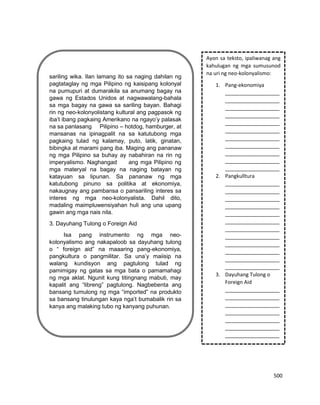 500
sariling wika. Ilan lamang ito sa naging dahilan ng
pagtataglay ng mga Pilipino ng kaisipang kolonyal
na pumupuri at dumarakila sa anumang bagay na
gawa ng Estados Unidos at nagwawalang-bahala
sa mga bagay na gawa sa sariling bayan. Bahagi
rin ng neo-kolonyolistang kultural ang pagpasok ng
iba’t ibang pagkaing Amerikano na ngayo’y palasak
na sa panlasang Pilipino – hotdog, hamburger, at
mansanas na ipinagpalit na sa katutubong mga
pagkaing tulad ng kalamay, puto, latik, ginatan,
bibingka at marami pang iba. Maging ang pananaw
ng mga Pilipino sa buhay ay nabahiran na rin ng
imperyalismo. Naghangad ang mga Pilipino ng
mga materyal na bagay na naging batayan ng
katayuan sa lipunan. Sa pananaw ng mga
katutubong pinuno sa politika at ekonomiya,
nakaugnay ang pambansa o pansariling interes sa
interes ng mga neo-kolonyalista. Dahil dito,
madaling maimpluwensiyahan huli ang una upang
gawin ang mga nais nila.
3. Dayuhang Tulong o Foreign Aid
Isa pang instrumento ng mga neo-
kolonyalismo ang nakapaloob sa dayuhang tulong
o “ foreign aid” na maaaring pang-ekonomiya,
pangkultura o pangmilitar. Sa una’y maiisip na
walang kundisyon ang pagtulong tulad ng
pamimigay ng gatas sa mga bata o pamamahagi
ng mga aklat. Ngunit kung titingnang mabuti, may
kapalit ang “libreng” pagtulong. Nagbebenta ang
bansang tumulong ng mga “imported” na produkto
sa bansang tinulungan kaya nga’t bumabalik rin sa
kanya ang malaking tubo ng kanyang puhunan.
Ayon sa teksto, ipaliwanag ang
kahulugan ng mga sumusunod
na uri ng neo-kolonyalismo:
1. Pang-ekonomiya
___________________
___________________
___________________
___________________
___________________
___________________
___________________
___________________
___________________
___________________
___________________
2. Pangkulltura
___________________
___________________
___________________
___________________
___________________
___________________
___________________
___________________
___________________
___________________
___________________
___________________
3. Dayuhang Tulong o
Foreign Aid
___________________
___________________
___________________
___________________
___________________
___________________
___________________
___________________
___________________
___________________
___________________
 