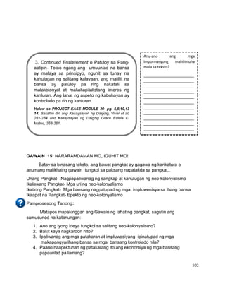 502
GAWAIN 15: NARARAMDAMAN MO, IGUHIT MO!
Batay sa binasang teksto, ang bawat pangkat ay gagawa ng karikatura o
anumang malikhaing gawain tungkol sa paksang napatakda sa pangkat..
Unang Pangkat- Nagpapaliwanag ng sangkap at kahulugan ng neo-kolonyalismo
Ikalawang Pangkat- Mga uri ng neo-kolonyalismo
Ikatlong Pangkat- Mga bansang nagpatupad ng mga impluwenisya sa ibang bansa
Ikaapat na Pangkat- Epekto ng neo-kolonyalismo
Pamprosesong Tanong:
Matapos mapakinggan ang Gawain ng lahat ng pangkat, sagutin ang
sumusunod na katanungan:
1. Ano ang iyong ideya tungkol sa salitang neo-kolonyalismo?
2. Bakit kaya nagkaroon nito?
3. Ipaliwanag ang mga patakaran at impluwesiyang ipinatupad ng mga
makapangyarihang bansa sa mga bansang kontrolado nila?
4. Paano naapektuhan ng patakarang ito ang ekonomiya ng mga bansang
papaunlad pa lamang?
Anu-ano ang mga
impormasyong mahihinuha
mula sa teksto?
_________________________
_________________________
_________________________
_________________________
_________________________
_________________________
_________________________
_________________________
_________________________
_________________________
_________________________
3. Continued Enslavement o Patuloy na Pang-
aalipin- Totoo ngang ang umuunlad na bansa
ay malaya sa prinsipyo, ngunit sa tunay na
kahulugan ng salitang kalayaan, ang maliliit na
bansa ay patuloy pa ring nakatali sa
malakolonyal at makakapitalistang interes ng
kanluran. Ang lahat ng aspeto ng kabuhayan ay
kontrolado pa rin ng kanluran.
Halaw sa PROJECT EASE MODULE 20- pg. 5,9,10,13
14. Basahin din ang Kasaysayan ng Daigdig, Vivar et al,
281-284 and Kasaysayan ng Daigdig Grace Estela C.
Mateo, 358-361.
 