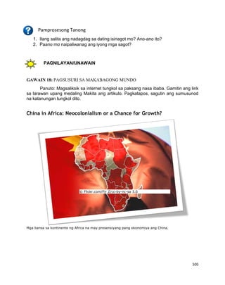 505
Pamprosesong Tanong
1. Ilang salita ang nadagdag sa dating isinagot mo? Ano-ano ito?
2. Paano mo naipaliwanag ang iyong mga sagot?
PAGNILAYAN/UNAWAIN
GAWAIN 18: PAGSUSURI SA MAKABAGONG MUNDO
Panuto: Magsaliksik sa internet tungkol sa paksang nasa ibaba. Gamitin ang link
sa larawan upang medaling Makita ang artikulo. Pagkatapos, sagutin ang sumusunod
na katanungan tungkol dito.
China in Africa: Neocolonialism or a Chance for Growth?
© Flickr.com/Fir Z/cc-by-nc-sa 3.0
Mga bansa sa kontinente ng Africa na may presensiyang pang ekonomiya ang China.
 