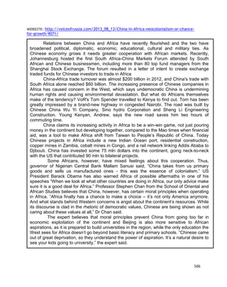 506
WEBSITE: http://voiceofrussia.com/2013_08_13/China-in-Africa-neocolonialism-or-chance-
for-growth-9071/
Relations between China and Africa have recently flourished and the two have
broadened political, diplomatic, economic, educational, cultural and military ties. As
Chinese economy grows it needs greater cooperation with African markets. Recently,
Johannesburg hosted the first South Africa-China Markets Forum attended by South
African and Chinese businessmen, including more than 80 top fund managers from the
Shanghai Stock Exchange. The forum resulted in a letter of intent to create exchange
traded funds for Chinese investors to trade in Africa
China-Africa trade turnover was almost $200 billion in 2012, and China's trade with
South Africa alone reached $60 billion. The increasing presence of Chinese companies in
Africa has caused concern in the West, which says undemocratic China is undermining
human rights and causing environmental devastation. But what do Africans themselves
make of the tendency? VoR's Tom Spender travelled to Kenya to find out. Tom has been
greatly impressed by a brand-new highway in congested Nairobi. The road was built by
Chinese China Wu Yi Company, Sino hydro Corporation and Sheng Li Engineering
Construction. Young Kenyan, Andrew, says the new road saves him two hours of
commuting time.
China claims its increasing activity in Africa to be a win-win game, not just pouring
money in the continent but developing together, compared to the Mao times when financial
aid, was a tool to make Africa shift from Taiwan to People’s Republic of China. Today
Chinese projects in Africa include a new Indian Ocean port, residential construction,
copper mines in Zambia, cobalt mines in Congo, and a rail network linking Addis Ababa to
Djibouti. China has invested some 75 mln dollars into the continent, going neck-to-neck
with the US that contributed 90 mln to bilateral projects.
Some Africans, however, have mixed feelings about this cooperation. Thus,
governor of Nigerian Central Bank Mallam Sanusi said, “China takes from us primary
goods and sells us manufactured ones - this was the essence of colonialism.” US
President Barack Obama has also warned Africa of possible aftermaths in one of his
speeches “When we look at what other countries are doing in Africa, our only advice make
sure it is a good deal for Africa.” Professor Stephen Chan from the School of Oriental and
African Studies believes that China, however, has certain moral principles when operating
in Africa. “Africa finally has a chance to make a choice – it’s not only America anymore.
And what stands behind Western concerns is angst about the continent’s resources. While
its discourse is clad in the rhetoric of democratic values, Chinese are being shown as not
caring about these values at all,” Dr Chan said.
The expert believes that moral principles prevent China from going too far in
economic exploitation of the continent and Beijing is also more sensitive to African
aspirations, as it is prepared to build universities in the region, while the only education the
West sees for Africa doesn’t go beyond basic literacy and primary schools. “Chinese came
out of great deprivation, so they understand the power of aspiration. It’s a natural desire to
see your kids going to university,” the expert said.
 