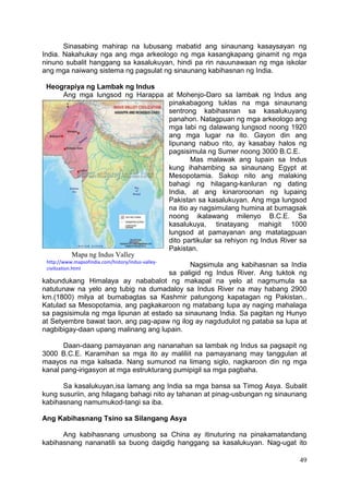49
Sinasabing mahirap na lubusang mabatid ang sinaunang kasaysayan ng
India. Nakahukay nga ang mga arkeologo ng mga kasangkapang ginamit ng mga
ninuno subalit hanggang sa kasalukuyan, hindi pa rin nauunawaan ng mga iskolar
ang mga naiwang sistema ng pagsulat ng sinaunang kabihasnan ng India.
Heograpiya ng Lambak ng Indus
Ang mga lungsod ng Harappa at Mohenjo-Daro sa lambak ng Indus ang
pinakabagong tuklas na mga sinaunang
sentrong kabihasnan sa kasalukuyang
panahon. Natagpuan ng mga arkeologo ang
mga labi ng dalawang lungsod noong 1920
ang mga lugar na ito. Gayon din ang
lipunang nabuo rito, ay kasabay halos ng
pagsisimula ng Sumer noong 3000 B.C.E.
Mas malawak ang lupain sa Indus
kung ihahambing sa sinaunang Egypt at
Mesopotamia. Sakop nito ang malaking
bahagi ng hilagang-kanluran ng dating
India, at ang kinaroroonan ng lupaing
Pakistan sa kasalukuyan. Ang mga lungsod
na itio ay nagsimulang humina at bumagsak
noong ikalawang milenyo B.C.E. Sa
kasalukuya, tinatayang mahigit 1000
lungsod at pamayanan ang matatagpuan
dito partikular sa rehiyon ng Indus River sa
Pakistan.
Nagsimula ang kabihasnan sa India
sa paligid ng Indus River. Ang tuktok ng
kabundukang Himalaya ay nababalot ng makapal na yelo at nagmumula sa
natutunaw na yelo ang tubig na dumadaloy sa Indus River na may habang 2900
km.(1800) milya at bumabagtas sa Kashmir patungong kapatagan ng Pakistan..
Katulad sa Mesopotamia, ang pagkakaroon ng matabang lupa ay naging mahalaga
sa pagsisimula ng mga lipunan at estado sa sinaunang India. Sa pagitan ng Hunyo
at Setyembre bawat taon, ang pag-apaw ng ilog ay nagdudulot ng pataba sa lupa at
nagbibigay-daan upang malinang ang lupain.
Daan-daang pamayanan ang nananahan sa lambak ng Indus sa pagsapit ng
3000 B.C.E. Karamihan sa mga ito ay maliliit na pamayanang may tanggulan at
maayos na mga kalsada. Nang sumunod na limang siglo, nagkaroon din ng mga
kanal pang-irigasyon at mga estrukturang pumipigil sa mga pagbaha.
Sa kasalukuyan,isa lamang ang India sa mga bansa sa Timog Asya. Subalit
kung susuriin, ang hilagang bahagi nito ay tahanan at pinag-usbungan ng sinaunang
kabihasnang namumukod-tangi sa iba.
Ang Kabihasnang Tsino sa Silangang Asya
Ang kabihasnang umusbong sa China ay itinuturing na pinakamatandang
kabihasnang nananatili sa buong daigdig hanggang sa kasalukuyan. Nag-ugat ito
Mapa ng Indus Valley
http://www.mapsofindia.com/history/indus-valley-
civilization.html
 