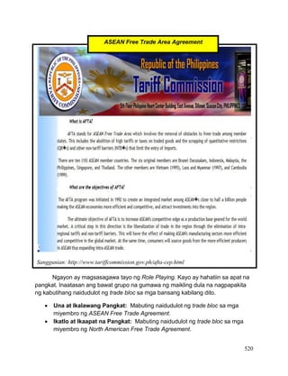 520
Ngayon ay magsasagawa tayo ng Role Playing. Kayo ay hahatiin sa apat na
pangkat. Inaatasan ang bawat grupo na gumawa ng maikling dula na nagpapakita
ng kabutihang naidudulot ng trade bloc sa mga bansang kabilang dito.
 Una at Ikalawang Pangkat: Mabuting naidudulot ng trade bloc sa mga
miyembro ng ASEAN Free Trade Agreement.
 Ikatlo at Ikaapat na Pangkat: Mabuting naidudulot ng trade bloc sa mga
miyembro ng North American Free Trade Agreement.
Sanggunian: http://www.tariffcommission.gov.ph/afta-cep.html
ASEAN Free Trade Area Agreement
 