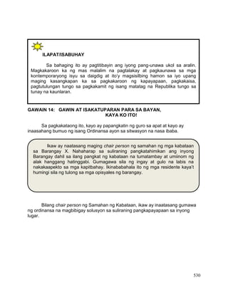530
GAWAIN 14: GAWIN AT ISAKATUPARAN PARA SA BAYAN,
KAYA KO ITO!
Sa pagkakataong ito, kayo ay papangkatin ng guro sa apat at kayo ay
inaasahang bumuo ng isang Ordinansa ayon sa sitwasyon na nasa ibaba.
Bilang chair person ng Samahan ng Kabataan, ikaw ay inaatasang gumawa
ng ordinansa na magbibigay solusyon sa suliraning pangkapayapaan sa inyong
lugar.
ILAPAT/ISABUHAY
Sa bahaging ito ay pagtitibayin ang iyong pang-unawa ukol sa aralin.
Magkakaroon ka ng mas malalim na pagtalakay at pagkaunawa sa mga
kontemporaryong isyu sa daigdig at ito’y magsisilbing hamon sa iyo upang
maging kasangkapan ka sa pagkakaroon ng kapayapaan, pagkakaisa,
pagtutulungan tungo sa pagkakamit ng isang matatag na Republika tungo sa
tunay na kaunlaran.
Ikaw ay naatasang maging chair person ng samahan ng mga kabataan
sa Barangay X. Nahaharap sa suliraning pangkatahimikan ang inyong
Barangay dahil sa ilang pangkat ng kabataan na tumatambay at umiinom ng
alak hanggang hatinggabi. Gumagawa sila ng ingay at gulo na labis na
nakakaapekto sa mga kapitbahay. Ikinababahala ito ng mga residente kaya’t
humingi sila ng tulong sa mga opisyales ng barangay.
 