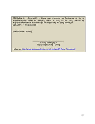 532
SEKSYON 6. Separability – Kung may probisyon sa Ordinansa na ito na
mapapatunyang labag sa Saligang Batas, o kung sa iba pang paraan ay
mapapasawamlabisa, mananatili pa rin ang bisa ng iba pang probisyon
SEKSYON 7. Pagkakabisa –
PINAGTIBAY: [Petsa]
_____________________________
Punong Barangay at
Tagapangasiwa ng Pulong
Halaw sa: http://www.galangphilippines.org/media/ADO-Brgy.-Pansol.pdf
___________________ ___________________
Kagawad Kagawad
Pinatunayan ni:
______________________________
Kalihim ng Konseho ng Barangay
 