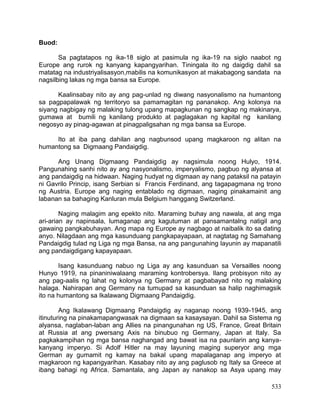 533
Buod:
Sa pagtatapos ng ika-18 siglo at pasimula ng ika-19 na siglo naabot ng
Europe ang rurok ng kanyang kapangyarihan. Tiningala ito ng daigdig dahil sa
matatag na industriyalisasyon,mabilis na komunikasyon at makabagong sandata na
nagsilbing lakas ng mga bansa sa Europe.
Kaalinsabay nito ay ang pag-unlad ng diwang nasyonalismo na humantong
sa pagpapalawak ng territoryo sa pamamagitan ng pananakop. Ang kolonya na
siyang nagbigay ng malaking tulong upang mapagkunan ng sangkap ng makinarya,
gumawa at bumili ng kanilang produkto at paglagakan ng kapital ng kanilang
negosyo ay pinag-agawan at pinagpaligsahan ng mga bansa sa Europe.
Ito at iba pang dahilan ang nagbunsod upang magkaroon ng alitan na
humantong sa Digmaang Pandaigdig.
Ang Unang Digmaang Pandaigdig ay nagsimula noong Hulyo, 1914.
Pangunahing sanhi nito ay ang nasyonalismo, imperyalismo, pagbuo ng alyansa at
ang pandaigdig na hidwaan. Naging hudyat ng digmaan ay nang pataksil na patayin
ni Gavrilo Princip, isang Serbian si Francis Ferdinand, ang tagapagmana ng trono
ng Austria. Europe ang naging entablado ng digmaan, naging pinakamainit ang
labanan sa bahaging Kanluran mula Belgium hanggang Switzerland.
Naging malagim ang epekto nito. Maraming buhay ang nawala, at ang mga
ari-arian ay napinsala, lumaganap ang kagutuman at pansamantalng natigil ang
gawaing pangkabuhayan. Ang mapa ng Europe ay nagbago at naibalik ito sa dating
anyo. Nilagdaan ang mga kasunduang pangkapayapaan, at nagtatag ng Samahang
Pandaigdig tulad ng Liga ng mga Bansa, na ang pangunahing layunin ay mapanatili
ang pandaigdigang kapayapaan.
Isang kasunduang nabuo ng Liga ay ang kasunduan sa Versailles noong
Hunyo 1919, na pinaniniwalaang maraming kontrobersya. Ilang probisyon nito ay
ang pag-aalis ng lahat ng kolonya ng Germany at pagbabayad nito ng malaking
halaga. Nahirapan ang Germany na tumupad sa kasunduan sa halip naghimagsik
ito na humantong sa Ikalawang Digmaang Pandaigdig.
Ang Ikalawang Digmaang Pandaigdig ay naganap noong 1939-1945, ang
itinuturing na pinakamapangwasak na digmaan sa kasaysayan. Dahil sa Sistema ng
alyansa, naglaban-laban ang Allies na pinangunahan ng US, France, Great Britain
at Russia at ang pwersang Axis na binubuo ng Germany, Japan at Italy. Sa
pagkakampihan ng mga bansa naghangad ang bawat isa na paunlarin ang kanya-
kanyang imperyo. Si Adolf Hitler na may layuning maging superyor ang mga
German ay gumamit ng kamay na bakal upang mapalaganap ang imperyo at
magkaroon ng kapangyarihan. Kasabay nito ay ang paglusob ng Italy sa Greece at
ibang bahagi ng Africa. Samantala, ang Japan ay nanakop sa Asya upang may
 