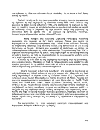 534
mapagkunan ng hilaw na materyales kayat nanalakay ito sa Asya at iba’t ibang
bahagi ng Pacific.
Sa huli, nanaig pa din ang pwersa ng Allies at naging daan sa pagwawakas
ng digmaan ay ang pagbagsak ng Germany noong Abril 1945, kasunod ang
pagsuko ng Japan noong Setyembre 1945. Ang pagtatapos ng digmaan ay nag-
iwan ng malaking pinsala sa sangkatauhan lalo na ang kasindak-sindak na pagkitil
sa maraming buhay at pagkasira ng mga ari-arian. Natigil ang pagsulong ng
ekonomiya dahil sa epekto nito sa larangan ng agrikultura, industriya,
transportasyon at pananalapi sa Asia, Africa at Europe.
Nang matapos ang Ikalawang Digmaang Pandaigdig, maraming
pagbabago ang naganap sa iba’t ibang larangan. Nalipat ang sentro ng
kapangyarihan sa dalawang superpowers, ang United States at Russia. Pumanig
sa magkaibang ideolohiya ang dalawang bansa, ang demokrasya sa US at ang
komunismo sa Russia. Umigting ang tunggalian at paghihinala sa pagitan ng
dalawang bansa sa larangan ng militar at ekonomiya. Tinagurian itong “Cold War” o
digmaan na hindi ginagamitan ng dahas. Nangangahulugan ito na walang direktang
armadong labanan, sa halip ay kinapapalooban ito ng propaganda warfare, arms
race, espionage at iba pang kauri nito.
Kasunod ng Cold War ay ang paglaganap ng bagong anyo ng pananakop,
ang neokolonyalismo. Makabago at higit na nakapanlilinlang ang estratehiya nito
spagkat gumagamit ito ng politikal, ekonomiko at kultural na pamamaraan upang
maisakatuparan ang pananakop sa mahihinang bansa.
Upang maiwasan at tuluyang matuldukan ang sigalot na mga bansa sa
daigdig,itinatag ang United Nations at ang mga sangay nito. Gayundin ang iba’t
ibang organisasyon at alyansa tulad ng European Union (EU), Organization of
American States (OAS), Organization of Islamic Countries, at Asean. Naitatag din
ang mga pang-ekonomikong organisasyon at trade blocs tulad ng GATT, World
Trade, IMF/ World Bank, APEC, Asean Economic Community, NAFTA, AFTA,
OPEC at iba pa. Ang trade bloc ay isang kasunduan ng mga bansang kadalasan ay
magkakaanib sa isang samahang rehiyunal na naglalayong bawasan, paliitin, o
tanggalin ang ang mga taripa at mga hadlang sa taripa sa mga miyembrong bansa.
Nilikha ang mga ito upang magbigay tulong sa pananalapi, magbigay kalayaan sa
kalakalang internasyunal, mamahala sa sa pandaigdigang sistema ng pananalapi, at
iba pa. Layunin nitong patatagin ang kooperasyon ng mga bansa at magtaguyod ng
kaunlaran.
Sa pamamagitan ng mga samahang nabanggit, mapangalagaan ang
kapayapaan, kalayaan at katarungan ng daigdig.
 