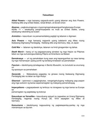 535
Talasalitaan
Allied Powers – mga bansang nagsanib-sanib upang labanan ang Axis Powers.
Kabilang ditto ang United States, Great Britain, at Soviet Union
Alyansa – pagbubuonggrupo o luponngmgamakapangyarihangbansasa Europe
Apollo 11 – sasakyang panghimpapawid na mula sa United States, unang
sasakyang nakarating sa buwan
Armistice – kasunduan na pansamantalang pagtigil ng labanan o digmaan
Axis Powers – mga bansang nagsanib upang kalabanin ang Allies noong
Ikalawang Digmaang Pandaigdig. Kabilang ditto ang Germany, Italy, at Japan
Cold War – labanan ng ideolohiya, labanan na hindi ginagamitan ng dahas
Death March - Isang uri ng pagpaparusang ipinataw ng mga Hapon sa Pilipinas
laban sa mga sumukongsundalong Pilipino at Amerikano sa Bataan
Demokrasya – uri ng pamahalaan kung saan ang kapangyarihan ay nasa kamay
ng mga mamamayan upang pumili ng kanilang kinatawan sa pamahalaan
Fascism – ideolohiyang ipinalaganap ni Benito Mussolini, na tumututol sa anumang
uri
ng oposisyon sa pamahalaan
Genocide – Malawakang pagpatay na ginawa noong Ikalawang Digmaang
Pandaigdig lalo na laban sa mga Hudyo
Glasnost - openness o pagigingbukas, nangangahulugang malayang pag-usapan
ang mga suliranin ng bansa sapamamagitan ng malayang pamamahayag
Imperyalismo – pagpapalawak ng teritoryo na isinagawa ng mga bansa sa Europe
sa
pamamagitan ng pagtatatag ng kolonya
Kasunduan sa Versailles - kasunduang opisyal na nagwakas sa Unang Digmaang
Pandaigdig, naganap noong Hunyo 28, 1919 sapagitan ng Allies at
Germany
Komunismo - ideolohiyang nagsusulong ng pagkakapantay-pantay ng mga
mamamayan sa lipunan
 