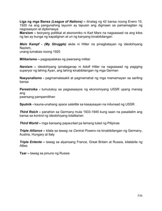 536
Liga ng mga Bansa (League of Nations) – itinatag ng 42 bansa noong Enero 10,
1920 na ang pangunahing layunin ay tapusin ang digmaan sa pamamagitan ng
negosasyon at diplomasya
Marxism – teoryang politikal at ekonomiko ni Karl Marx na nagsasaad na ang kilos
ng tao ay bunga ng kapaligiran at uri ng kanyang kinabibilangan
Mein Kampf - (My Struggle) akda ni Hitler na pinagbatayan ng ideolohiyang
Nazism,
unang lumabas noong 1925
Militarismo – pagpapalakas ng pwersang militar
Narzism – ideolohiyang ipinalaganap ni Adolf Hitler na nagsasaad ng pagiging
superyor ng lahing Ayan, ang lahing kinabibilangan ng mga German
Nasyonalismo - pagmamalasakit at pagmamahal ng mga mamamayan sa sariling
bansa
Perestroika - tumutukoy sa pagsasaayos ng ekonomiyang USSR upang manaig
ang
pwersang pampamilihan
Sputnik - kauna-unahang space satellite sa kasaysayan na inilunsad ng USSR
Third Reich – panahon sa Germany mula 1933-1945 kung saan na pasailalim ang
bansa sa kontrol ng ideolohiyang totalitarian
Third World – mga bansang papaunlad pa lamang tulad ng Pilipinas
Triple Alliance – kilala sa tawag na Central Powers na kinabibilangan ng Germany,
Austria, Hungary at Italy
Triple Entente – tawag sa alyansang France, Great Britain at Russia, kilalabila ng
Allies
Tsar – tawag sa pinuno ng Russia
 