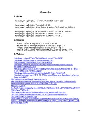 537
Sanggunian
A. Books
Kasaysayan ng Daigdig, Teofista L. Vivar et al, ph.243-250
Kasaysayan ng Daigdig, Vivar et al, 281-284
Kasaysayan ng Daigdig, Grace Estela C. Mateo, Ph.D, et.al, ph. 309-319.
Kasaysayan ng Daigdig, Grace Estela C. Mateo PhD. et. al, 338-343
Kasaysayan ng Daigdig Grace Estela C. Mateo, 348-355
Kasaysayan ng Daigdig Grace Estela C. Mateo, 358-361.
B. Modules
Project EASE- Araling Panlipunan III Module 17-
Project EASE Araling Panlipunan III MODULE 18- pg. 13 .
Project EASE Araling Panlipunan III MODULE 19- pg. 17
Project EASE Araling Panlipunan III MODULE 20- pg. 5,9,10,13 14.
C. Website
http://www.gov.ph/2004/07/20/proclamation-no-675-s-2004/
http://www.tariffcommission.gov.ph/afta-cep.html
http://allafrica.com/stories/201310070084.html
http://www.reuters.com/article/2012/08/15/us-syria-crisis-islamic-summit-
idUSBRE87E19F20120815
http://www.gmanetwork.com/news/story/264036/economy/finance/phl-s-1-bloan-
to-imf-not-the-first-nor-the-biggest
http://www.galangphilippines.org/media/ADO-Brgy.-Pansol.pdf
http://voiceofrussia.com/2013_08_13/China-in-Africa-neocolonialism-or-chance-
for-growth-9071/
http://www.tldm.org/News10/Hammer3.png--
http://image.shutterstock.com/display_pic_with_logo/1024975/110632307/stock-
photo-american-symbol-statue-of-liberty-110632307.jpg-
https://encrypted-
tbn1.gstatic.com/images?q=tbn:ANd9GcQvOOjDjqEMr0x3_V5hANSi9kV7LkZJ1kS6
Xx5SDghVNWXkwI8n-
http://www-tc.pbs.org/behindcloseddoors/tmp_assets/stalin-bio.jpg
http://fascistitaly.files.wordpress.com/2011/05/benito-mussolini1.jpeg-
http://eternity.xhost.ro/hitler.jpg-
https://www.google.com.ph/search?q=world+war+i+pictures&source=lnms&tbm=isc
h&sa=X&ei=OqF4UrPRINOciQf3zYHgAw&sqi=2&ved=0CAcQ_AUoAQ&biw=1208&
bih=598- pics s WWI
 