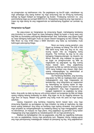 51
sa pinagmulan ng kabihasnan nito. Sa pagtatapos ng ika-20 siglo, natuklasan ng
mga arkeologo ang isang tirahan ng mga sinaunang tao sa timog-ng kanlurang
bahagi ng Egypt malapit sa hangganan ng Sudan. Tinatayang naroroon na ang
paninirahang bago pa sumapit 8000 B.C.E. Sinasabing maaaring ang mga kaanak o
inapo ng mga taong ito ang nagpasimula sa kabihasnang Egyptian sa Lambak ng
Nile.
Heograpiya ng Egypt
Sa pag-unawa sa heograpiya ng sinaunang Egypt, mahalagang tandaang
ang tinutukoy na Lower Egypt ay nasa bahaging hilaga ng lupain o kung saan ang
Ilog Nile ay dumadaloy patungong Mediterranean Sea. Samantala, ang Upper Egypt
ay nasa bahaging katimugan mula sa Libyan Desert hanggang sa Abu Simbel. Ang
Nile River na may 4160 milya o 6694 kilometro ang haba ay dumadaloy mula
katimugan patungong hilaga.
Noon pa mang unang panahon, ang
Egypt ay tinawag na bilang The Gift of the
Nile dahil kung wala ang ilog na ito, ang
buong lupain nito ay magiging isang
disyerto. Tila hinihiwa ng ilog na ito ang
bahaging hilagang-silangan ng disyerto ng
Africa. Dati-rati, ang malakas na pag-ulan
sa lugar na pinagmumulan ng Nile ay
nagdudulot ng pag-apaw ng ilog tuwing
Hulyo bawat taon. Ang pagbahang
idinudulot ng Nile ay nahinto lamang noong
1970 nang maitayo ang Aswan High Dam
upang makapagbigay ng elektrisidad at
maisaayos ang suplay ng tubig.
Sa Panahong Neolitiko, ang taunang
pag-apaw ng Nile ay nagbigay-daan upang
makapagtanim ang mga magsasaka sa
lambak-ilog. Ang tubig-baha ay nagdudulot
ng halumigmig sa tuyong lupain at nag-
iiwan ng matabang lupain na mainam para
sa pagtatanim. Ang mga magsasaka ay
kaagad nagtatanim sa pagbaba ng tubig-
baha. Ang putik na dala ng ilog ay unti-unting naiipon sa bunganga ng Nile sa hilaga
upang maging latiang tinatawag na delta. Ang lugar na ito ay nagging tahanan ng
mga ibon at hayop. Maaari ring gamitin ang tubig mula rito para sa mga lupang
sakahan.
Upang maparami ang kanilang maaaring itanim bawat taon, ang mga
sinaunang Egyptian ay gumagawa ng mga imbakan ng tubig at naghukay ng mga
kanal upang padaluyin ang tubig sa kanilang mga lupang sinasaka. Ang ganitong
mga proyekto ay nangangailangan ng malaking bilang ng mga manggagawa, sapat
na teknolohiya, at maayos na mga plano. Ang pagtataya ng panahon kung kailan
magaganap ang mga pagbaha ay naisakatuparan din sa mga panahong ito.
Maliban sa kahalagahan nito sa pagsasaka, ang Nile ay nagsilbing mahusay
na ruta sa paglalakbay noong mga panahong iyon. Nagawa nitong mapag-ugnay
ang mga pamayanang matatagpuan malapit sa pampang ng ilog. Ang pagkakaroon
Mapa ng Egypt
http://egypt-trade.wikidot.com/
 