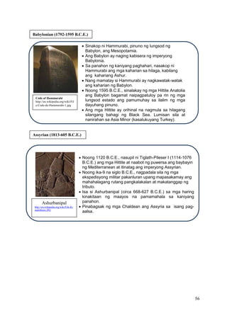 56
Babylonian (1792-1595 B.C.E.)
Code of Hammurabi
http://en.wikipedia.org/wiki/Fil
e:Code-de-Hammurabi-1.jpg
 Sinakop ni Hammurabi, pinuno ng lungsod ng
Babylon, ang Mesopotamia.
 Ang Babylon ay naging kabisera ng imperyong
Babylonia.
 Sa panahon ng kaniyang paghahari, nasakop ni
Hammurabi ang mga kaharian sa hilaga, kabilang
ang kahariang Ashur.
 Nang mamatay si Hammurabi ay nagkawatak-watak
ang kaharian ng Babylon.
 Noong 1595 B.C.E., sinalakay ng mga Hittite Anatolia
ang Babylon bagamat naipagpatuloy pa rin ng mga
lungsod estado ang pamumuhay sa ilalim ng mga
dayuhang pinuno.
 Ang mga Hittite ay orihinal na nagmula sa hilagang
silangang bahagi ng Black Sea. Lumisan sila at
nanirahan sa Asia Minor (kasalukuyang Turkey).
Assyrian (1813-605 B.C.E.)
 Noong 1120 B.C.E., nasupil ni Tiglath-Pileser I (1114-1076
B.C.E.) ang mga Hittite at naabot ng puwersa ang baybayin
ng Mediterranean at itinatag ang imperyong Assyrian.
 Noong ika-9 na siglo B.C.E., nagpadala sila ng mga
ekspedisyong militar pakanluran upang mapasakamay ang
mahahalagang rutang pangkalakalan at makatanggap ng
tributo.
 Isa si Ashurbanipal (circa 668-627 B.C.E.) sa mga haring
kinakitaan ng maayos na pamamahala sa kaniyang
panahon.
 Pinabagsak ng mga Chaldean ang Assyria sa isang pag-
aalsa.
Ashurbanipal
http://en.wikipedia.org/wiki/File:Ki
nadshburn.JPG
 