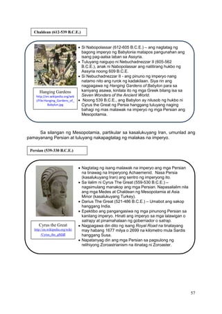 57
Sa silangan ng Mesopotamia, partikular sa kasalukuyang Iran, umunlad ang
pamayanang Persian at tuluyang nakapagtatag ng malakas na imperyo.
Chaldean (612-539 B.C.E.)
 Si Nabopolassar (612-605 B.C.E.) – ang nagtatag ng
bagong imperyo ng Babylonia matapos pangunahan ang
isang pag-aalsa laban sa Assyria.
 Tuluyang naigupo ni Nebuchadnezzar II (605-562
B.C.E.), anak ni Nabopolassar ang natitirang hukbo ng
Assyria noong 609 B.C.E.
 Si Nebuchadnezzar II - ang pinuno ng imperyo nang
natamo nito ang rurok ng kadakilaan. Siya rin ang
nagpagawa ng Hanging Gardens of Babylon para sa
kaniyang asawa, kinilala ito ng mga Greek bilang isa sa
Seven Wonders of the Ancient World.
 Noong 539 B.C.E., ang Babylon ay nilusob ng hukbo ni
Cyrus the Great ng Persia hanggang tuluyang naging
bahagi ng mas malawak na imperyo ng mga Persian ang
Mesopotamia.
Persian (539-330 B.C.E.)
 Nagtatag ng isang malawak na imperyo ang mga Persian
na tinawag na Imperyong Achaemenid. Nasa Persia
(kasalukuyang Iran) ang sentro ng imperyong ito.
 Sa ilalim ni Cyrus The Great (559-530 B.C.E.) –
nagsimulang manakop ang mga Persian. Napasailalim nila
ang mga Medes at Chaldean ng Mesopotamia at Asia
Minor (kasalukuyang Turkey).
 Darius The Great (521-486 B.C.E.) – Umabot ang sakop
hanggang India.
 Epektibo ang pangangasiwa ng mga pinunong Persian sa
kanilang imperyo. Hinati ang imperyo sa mga lalawigan o
satrapy at pinamahalaan ng gobernador o satrap.
 Nagpagawa din dito ng isang Royal Road na tinatayang
may habang 1677 milya o 2699 na kilometro mula Sardis
hanggang Susa.
 Napatanyag din ang mga Persian sa pagsulong ng
relihiyong Zoroastrianism na itinatag ni Zoroaster.
Cyrus the Great
http://en.wikipedia.org/wiki
/Cyrus_the_great
Hanging Gardens
http://en.wikipedia.org/wik
i/File:Hanging_Gardens_of_
Babylon.jpg
 