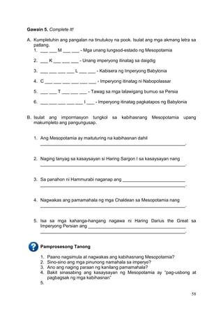 58
Gawain 5. Complete It!
A. Kumpletuhin ang pangalan na tinutukoy na pook. Isulat ang mga akmang letra sa
patlang.
1. ___ ___ M ___ ___ - Mga unang lungsod-estado ng Mesopotamia
2. ___ K ___ ___ ___ - Unang imperyong itinatag sa daigdig
3. ___ ___ ___ ___ L ___ ___ - Kabisera ng Imperyong Babylonia
4. C ___ ___ ___ ___ ___ ___ - Imperyong itinatag ni Nabopolassar
5. ___ ___ T ___ ___ ___ - Tawag sa mga lalawigang bumuo sa Persia
6. ___ ___ ___ ___ ___ I ___ - Imperyong itinatag pagkatapos ng Babylonia
B. Isulat ang impormasyon tungkol sa kabihasnang Mesopotamia upang
makumpleto ang pangungusap.
1. Ang Mesopotamia ay maituturing na kabihasnan dahil
__________________________________________________________.
2. Naging tanyag sa kasaysayan si Haring Sargon I sa kasaysayan nang
__________________________________________________________.
3. Sa panahon ni Hammurabi naganap ang _________________________
__________________________________________________________.
4. Nagwakas ang pamamahala ng mga Chaldean sa Mesopotamia nang
__________________________________________________________.
5. Isa sa mga kahanga-hangang nagawa ni Haring Darius the Great sa
Imperyong Persian ang _______________________________________
__________________________________________________________.
Pamprosesong Tanong
1. Paano nagsimula at nagwakas ang kabihasnang Mesopotamia?
2. Sino-sino ang mga pinunong namahala sa imperyo?
3. Ano ang naging paraan ng kanilang pamamahala?
4. Bakit sinasabing ang kasaysayan ng Mesopotamia ay “pag-usbong at
pagbagsak ng mga kabihasnan”
5.
 