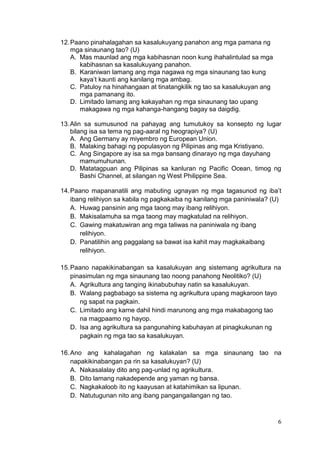 6
12.Paano pinahalagahan sa kasalukuyang panahon ang mga pamana ng
mga sinaunang tao? (U)
A. Mas maunlad ang mga kabihasnan noon kung ihahalintulad sa mga
kabihasnan sa kasalukuyang panahon.
B. Karaniwan lamang ang mga nagawa ng mga sinaunang tao kung
kaya’t kaunti ang kanilang mga ambag.
C. Patuloy na hinahangaan at tinatangkilik ng tao sa kasalukuyan ang
mga pamanang ito.
D. Limitado lamang ang kakayahan ng mga sinaunang tao upang
makagawa ng mga kahanga-hangang bagay sa daigdig.
13.Alin sa sumusunod na pahayag ang tumutukoy sa konsepto ng lugar
bilang isa sa tema ng pag-aaral ng heograpiya? (U)
A. Ang Germany ay miyembro ng European Union.
B. Malaking bahagi ng populasyon ng Pilipinas ang mga Kristiyano.
C. Ang Singapore ay isa sa mga bansang dinarayo ng mga dayuhang
mamumuhunan.
D. Matatagpuan ang Pilipinas sa kanluran ng Pacific Ocean, timog ng
Bashi Channel, at silangan ng West Philippine Sea.
14.Paano mapananatili ang mabuting ugnayan ng mga tagasunod ng iba’t
ibang relihiyon sa kabila ng pagkakaiba ng kanilang mga paniniwala? (U)
A. Huwag pansinin ang mga taong may ibang relihiyon.
B. Makisalamuha sa mga taong may magkatulad na relihiyon.
C. Gawing makatuwiran ang mga taliwas na paniniwala ng ibang
relihiyon.
D. Panatilihin ang paggalang sa bawat isa kahit may magkakaibang
relihiyon.
15.Paano napakikinabangan sa kasalukuyan ang sistemang agrikultura na
pinasimulan ng mga sinaunang tao noong panahong Neolitiko? (U)
A. Agrikultura ang tanging ikinabubuhay natin sa kasalukuyan.
B. Walang pagbabago sa sistema ng agrikultura upang magkaroon tayo
ng sapat na pagkain.
C. Limitado ang karne dahil hindi marunong ang mga makabagong tao
na magpaamo ng hayop.
D. Isa ang agrikultura sa pangunahing kabuhayan at pinagkukunan ng
pagkain ng mga tao sa kasalukuyan.
16.Ano ang kahalagahan ng kalakalan sa mga sinaunang tao na
napakikinabangan pa rin sa kasalukuyan? (U)
A. Nakasalalay dito ang pag-unlad ng agrikultura.
B. Dito lamang nakadepende ang yaman ng bansa.
C. Nagkakaloob ito ng kaayusan at katahimikan sa lipunan.
D. Natutugunan nito ang ibang pangangailangan ng tao.
 