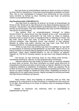 61
Ang mga Aryan ay pinaniniwalaang nagmula sa steppe ng Asya sa kanluran
ng Hindu Kush at nakarating sa Timog Asya sa pamamagitan ng pagdaan sa Khyber
Pass. Sila ay mas matatangkad at mapuputi kung ihahambing sa mga naunang
taong nanirahan sa lambak ng Indus. Dumating ang mga Aryan sa panahong
mahina na ang kabihasnang Indus.
Ang Panahong Vedic (1500-500 B.C.E.)
Ang mga Aryan ay nagtungo sa kanluran ng Europe at timog-silangan ng
Persia at India. Dinala nila sa mga rehiyong ito ang wikang tinatawag ngayong Indo-
European. Ang Sanskrit, ang wikang klasikal ng panitikang Indian, ay nabibilang sa
pamilya ng Indo-European. Ang mga makabagong wika tulad ng Hindi at Bengali ay
nag-ugat din sa Indo-European.
Ang salitang “Arya” ay nangangahulugang “marangal” sa wikang
Sanskrit.Ginamit ito upang tukuyin ang mga pangkat ng tao o lahi. Ang kaalaman
ukol sa unang milenyong pamamayani ng mga Aryan sa hilaga at hilagang-
kanlurang India ay hango sa apat na sagradong aklat na tinatawag na Vedas: ang
Rig Veda, Sama Veda, Yajur Veda, at Atharva Veda. Ang Vedas ay tinipong
himnong pandigma, mga sagradong rituwal, mga sawikain, at mga salaysay.
Makikita sa Vedas kung paano namuhay ang mga Aryan mula 1500 B.C.E.
hanggang 500 B.C.E. na tinatawag ding panahong Vedic.
Dinala ng mga Aryan ang kanilang mga diyos (na kadalasan ay mga lalaki
at mapandigma) at kulturang pinangingibabawan ng mga lalaki. Ngunit unti-unti rin
silang umangkop sa kanilang bagong kapaligiran.Hindi na pagpapastol ang kanilang
kabuhayan, natuto silang magsaka.Nakabuo rin sila ng sistema ng pagsulat.
Pagsapit ng 1100 B.C.E.,tuluyang nasakop ng mga Aryan ang hilagang bahagi ng
India.
Ang lipunan ng mga sinaunang Aryan ay may tatlong antas lamang: –
maharlikang mandirigma, mga pari, at mga pangkaraniwang mamamayan.
Kapansin-pansing ang mga kasapi ng bawat antas ay maaaring makalipat
sa ibang antas ng lipunan. Ang isang mandirigma ay pinipili upang pamunuan at
pangasiwaan ang pang-araw-araw na pamumuhay ng mga tao. Malinaw rin ang mga
tungkuling nakaatang sa kalalakihan at kababaihan. Subalit ang pagsakop nila sa
Lambak ng Indus ay nagdulot ng malaking pagbabago sa kanilang pamumuhay. Ang
lipunan ay naging mahigpit at masalimuot nang lumaon. Nagtatatag ng kaharian at
pagiging pinuno ay nagsimulang mamana. Naging mahalaga sa kanilang paniniwala
ang mga rituwal at sakripisyo ng mga pari.
Nang lumaon, nabuo ang tinatawag na sistemang caste sa India. Ang
katagang ito ay unang ginamit ng mga Portuguese na nakarating sa India noong ika-
16 na siglo. Ang terminong ito ay hango sa salitang casta na nanganga-hulugang
”lahi” o ”angkan.
Makikita sa ilustrasyon ang sistemang caste na nagpapakita ng
pagpapangkat ng mga tao.
 