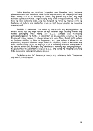 64
Halos kasabay ng panahong lumalakas ang Magadha, isang hukbong
pinamunuan ni Cyrus the Great mula Persia ang sumalakay sa hilagang-kanlurang
India. Noong 518 B.C.E. nasakop ni Darius, ang pumalit kay Cyrus, ang mga
Lambak ng Indus at Punjab. Ang bahaging ito ng India ay napasailalim ng Persia sa
loob ng halos dalawang siglo. Ang mga lungsod ng Persia ay naging sentro ng
kaalaman at kultura ang kalalakihan mula sa iba’t ibang kaharian ay maaaring
makapag-aral.
Tinapos ni Alexander, The Great ng Macedonia ang kapangyarihan ng
Persia. Tinalo niya ang mga Persian sa mga labanan bago tuluyang tinahak ang
landas patungong India noong 327 B.C.E. Matapos ang madugong
pakikipagtunggalian ng hukbo ni Alexander sa pinagsamang puwersa ng mga
Persian at Indian, nagawa rin nilang matawid ang Indus River. Subalit dahil sa layo
ng kanilang nilakbay at labis na kapaguran, ang mga tauhan ni Alexander ay
nagbantang mag-alsa laban sa kaniya. Dahil dito, napilitang lisanin ni Alexander ang
India. Mahihinuhang pagod na ang mga tropa at maaaring tinamaan sila ng sakit o
ng sakuna. Bukod dito, kulang na ang pantustos sa kanilang mga pangangailangan.
Sa pagkamatay ni Alexander noong 323 B.C.E., ang bahagi ng hilagang-kanlurang
India ay naiwang walang mahusay na pinuno.
Pagkatapos nito, iba’t ibang mga imperyo ang naitatag sa India. Tunghayan
ang kasunod na diyagram.
 