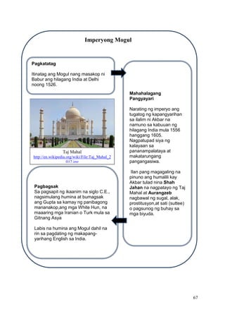 67
Imperyong Mogul
Pagkatatag
Itinatag ang Mogul nang masakop ni
Babur ang hilagang India at Delhi
noong 1526.
Pagbagsak
Sa pagsapit ng ikaanim na siglo C.E.,
nagsimulang humina at bumagsak
ang Gupta sa kamay ng panibagong
mananakop,ang mga White Hun, na
maaaring mga Iranian o Turk mula sa
Gitnang Asya
Labis na humina ang Mogul dahil na
rin sa pagdating ng makapang-
yarihang English sa India.
Mahahalagang
Pangyayari
Narating ng imperyo ang
tugatog ng kapangyarihan
sa ilalim ni Akbar na
namuno sa kabuuan ng
hilagang India mula 1556
hanggang 1605.
Nagpatupad siya ng
kalayaan sa
pananampalataya at
makatarungang
pangangasiwa.
Ilan pang magagaling na
pinuno ang humalili kay
Akbar tulad nina Shah
Jahan na nagpatayo ng Taj
Mahal at Aurangzeb
nagbawal ng sugal, alak,
prostitusyon,at sati (suttee)
o pagsunog ng buhay sa
mga biyuda.
Taj Mahal
http://en.wikipedia.org/wiki/File:Taj_Mahal_2
012.jpg
 