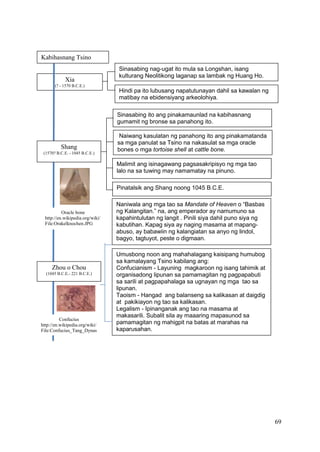 69
Kabihasnang Tsino
Xia
(? - 1570 B.C.E.)
Sinasabing nag-ugat ito mula sa Longshan, isang
kulturang Neolitikong laganap sa lambak ng Huang Ho.
Hindi pa ito lubusang napatutunayan dahil sa kawalan ng
matibay na ebidensiyang arkeolohiya.
Naniwala ang mga tao sa Mandate of Heaven o “Basbas
ng Kalangitan.” na, ang emperador ay namumuno sa
kapahintulutan ng langit . Pinili siya dahil puno siya ng
kabutihan. Kapag siya ay naging masama at mapang-
abuso, ay babawiin ng kalangiatan sa anyo ng lindol,
bagyo, tagtuyot, peste o digmaan.
Umusbong noon ang mahahalagang kaisipang humubog
sa kamalayang Tsino kabilang ang:
Confucianism - Layuning magkaroon ng isang tahimik at
organisadong lipunan sa pamamagitan ng pagpapabuti
sa sarili at pagpapahalaga sa ugnayan ng mga tao sa
lipunan.
Taoism - Hangad ang balanseng sa kalikasan at daigdig
at pakikiayon ng tao sa kalikasan.
Legalism - Ipinanganak ang tao na masama at
makasarili. Subalit sila ay maaaring mapasunod sa
pamamagitan ng mahigpit na batas at marahas na
kaparusahan.
Shang
(1570? B.C.E. - 1045 B.C.E.)
Sinasabing ito ang pinakamaunlad na kabihasnang
gumamit ng bronse sa panahong ito.
Naiwang kasulatan ng panahong ito ang pinakamatanda
sa mga panulat sa Tsino na nakasulat sa mga oracle
bones o mga tortoise shell at cattle bone.
Malimit ang isinagawang pagsasakripisyo ng mga tao
lalo na sa tuwing may namamatay na pinuno.
Pinatalsik ang Shang noong 1045 B.C.E.
Zhou o Chou
(1045 B.C.E.- 221 B.C.E.)
Oracle bone
http://en.wikipedia.org/wiki/
File:Orakelknochen.JPG
Confucius
http://en.wikipedia.org/wiki/
File:Confucius_Tang_Dynas
ty.jpg
 