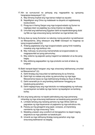 7
17.Alin sa sumusunod na pahayag ang nagpapakita ng ugnayang
heograpiya-kasaysayan? (U)
A. May klimang tropikal ang mga bansa malapit sa equator.
B. Napaliligiran ang China ng malalawak na disyerto at nagtataasang
bulubundukin.
C. Pinag-isa ni Haring Sargon ang mga lungsod-estado ng Sumer na
nagbigay-daan sa pagtatag ng unang imperyo sa daigdig.
D. Umunlad ang kabihasnang Egyptian dahil sa kapakinabangang dulot
ng Nile sa mga sinaunang taong nanirahan sa mga lambak nito.
18.Kung ikaw ay isang Sumerian na nabuhay noong panahon ng kabihasnan
sa Mesopotamia, aling sitwasyon ang hindi nararapat na maganap sa
iyong lungsod-estado?(U)
A. Walang pagkakaisa ang mga lungsod-estado upang hindi madaling
masakop ang mga teritoryo nito.
B. May mahusay na pinunong mamamahala sa lungsod-estado na
magpapaunlad sa iyong pamumuhay.
C. May sistema ng pagsulat upang magamit sa kalakalan at sa iba pang
bagay.
D. May aktibong pagpapalitan ng mga produkto sa loob at labas ng
lungsod.
19.Bakit karapat-dapat hangaan ang mga sinaunang kabihasnang umunlad
sa Mesoamerica? (U)
A. Dahil itinatag ang mauunlad na kabihasnang ito sa America.
B. Dahil higit na mataas ang antas ng pamumuhay ng mga taga-
Mesoamerica kaysa sa mga kabihasnang itinatag sa Asya at Africa.
C. Dahil nananatili pa rin ang kanilang kabihasnan hanggang sa
kasalukuyang panahon.
D. Dahil nagtagumpay ang mga katutubo na makapagtatag ng mahusay
na pamayanan sa kabila ng mga hamon ng kapaligiran sa kanilang
buhay.
20.Ano ang isang patunay na kapaki-pakinabang ang mga pamanang
inihandog ng mga sinaunang kabihasnan sa kasalukuyang panahon? (U)
A. Limitado lamang ang naiwang pamana ng mga Olmec dahil sa
pagnakaw ng mga kayamanan at pagkasira ng mga estruktura nito.
B. Patuloy pa ring ginagamit ang papel, compass, at imprentang
naimbento ng mga sinaunang Tsino.
C. Madaling unawain ang cuneiform at hieroglyphics na dapat maging
asignatura sa mga paaralan sa kasalukuyan.
D. Umanib sa mga relihiyong itinatag noong panahon ang mga
sinaunang kabihasnan sa daigdig.
 