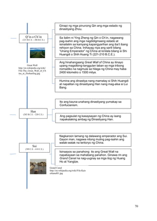 70
Q’in o Ch’in
(221 B.C.E. - 206 B.C.E.)
Sa ilalim ni Ying Zheng ng Qin o Ch’in, nagawang
pag-isahin ang mga nagdidigmaang estado at
isinailalim sa kaniyang kapangyarihan ang iba’t ibang
rehiyon sa China. Inihayag niya ang sarili bilang
“Unang Emperador” ng China at kinilala bilang si Shi
Huangdi o Shih Huang Ti (221-210 B.C.E.).
Ang hinahangaang Great Wall of China ay itinayo
upang magsilbing-tanggulan laban sa mga tribong
nomadiko na nagmula sa hilaga ng China may haba
2400 kilometro o 1500 milya.
Humina ang dinastiya nang mamatay si Shih Huangdi
at napalitan ng dinastiyang Han nang mag-alsa si Lui
Bang.
Ginapi ng mga pinunong Qin ang mga estado ng
dinastiyang Zhou.
Sui
(589 C.E. - 618 C.E.)
Nagkaroon lamang ng dalawang emperador ang Sui.
Gayon man, nagawa nitong muling pag-isahin ang
watak-watak na teritoryo ng China.
Isinaayos sa panahong ito ang Great Wall na
napabayaan sa mahabang panahon. Ginawa rin ang
Grand Canal na nag-uugnay sa mga ilog ng Huang
Ho at Yangtze.
Han
(202 B.C.E. - 220 C.E.)
Ito ang kauna-unahang dinastiyang yumakap sa
Confucianism.
Ang pagsulat ng kasaysayan ng China ay isang
napakalaking ambag ng Dinastiyang Han.
Great Wall
http://en.wikipedia.org/wiki/
File:The_Great_Wall_of_Ch
ina_at_Jinshanling.jpg
.jpg
Grand Canal
http://en.wikipedia.org/wiki/File:Kais
erkanal01.jpg
 