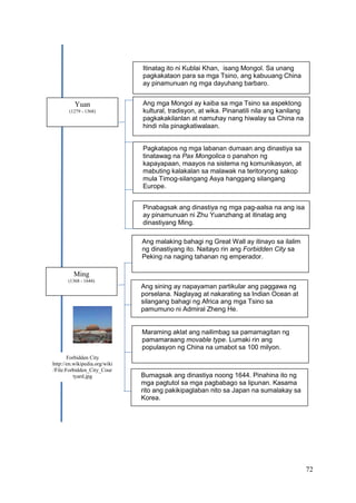 72
Itinatag ito ni Kublai Khan, isang Mongol. Sa unang
pagkakataon para sa mga Tsino, ang kabuuang China
ay pinamunuan ng mga dayuhang barbaro.
Yuan
(1279 - 1368)
Ang mga Mongol ay kaiba sa mga Tsino sa aspektong
kultural, tradisyon, at wika. Pinanatili nila ang kanilang
pagkakakilanlan at namuhay nang hiwalay sa China na
hindi nila pinagkatiwalaan.
Pagkatapos ng mga labanan dumaan ang dinastiya sa
tinatawag na Pax Mongolica o panahon ng
kapayapaan, maayos na sistema ng komunikasyon, at
mabuting kalakalan sa malawak na teritoryong sakop
mula Timog-silangang Asya hanggang silangang
Europe.
Pinabagsak ang dinastiya ng mga pag-aalsa na ang isa
ay pinamunuan ni Zhu Yuanzhang at itinatag ang
dinastiyang Ming.
Forbidden City
http://en.wikipedia.org/wiki
/File:Forbidden_City_Cour
tyard.jpg
Ming
(1368 - 1644)
Ang malaking bahagi ng Great Wall ay itinayo sa ilalim
ng dinastiyang ito. Naitayo rin ang Forbidden City sa
Peking na naging tahanan ng emperador.
Ang sining ay napayaman partikular ang paggawa ng
porselana. Naglayag at nakarating sa Indian Ocean at
silangang bahagi ng Africa ang mga Tsino sa
pamumuno ni Admiral Zheng He.
Maraming aklat ang nailimbag sa pamamagitan ng
pamamaraang movable type. Lumaki rin ang
populasyon ng China na umabot sa 100 milyon.
Bumagsak ang dinastiya noong 1644. Pinahina ito ng
mga pagtutol sa mga pagbabago sa lipunan. Kasama
rito ang pakikipaglaban nito sa Japan na sumalakay sa
Korea.
 