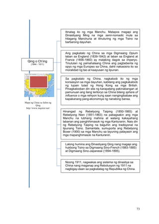 73
Mapa ng China sa ilalim ng
Qing
http://www.inquirer.net/
Itinatag ito ng mga Manchu. Matapos magapi ang
Dinastiyang Ming na mga semi-nomadic mula sa
hilagang Manchuria at itinuturing ng mga Tsino na
barbarong dayuhan.
Ang pagkatalo ng China sa mga Digmaang Opium
laban sa England (1839-1842) at laban sa England at
France (1856-1860) ay malaking dagok sa imperyo.
Tinutulan ng pamahalaang China ang pagbebenta ng
opyo ng mga Europeo sa China, dahil nakasisira ito sa
moralidad ng tao at kaayusan ng lipunan.
Sa pagkatalo ng China, nagkaloob ito ng mga
konsesyon sa mga dayuhan, kabilang ang pagkakaloob
ng lupain tulad ng Hong Kong sa mga British.
Pinagkalooban din sila ng karapatang pakinabangan at
pamunuan ang ilang teritoryo sa China bilang sphere of
influence o mga rehiyon kung saan nangingibabaw ang
kapakanang pang-ekonomiya ng nanalong bansa.
Hinangad ng Rebelyong Taiping (1850-1865) at
Rebelyong Nien (1851-1863) na pabagsakin ang mga
Manchu na lubhang mahina at walang kakayahang
labanan ang panghihimasok ng mga Kanluranin. Nais din
ng Rebelyong Taiping na baguhin ang tradisyonal na
lipunang Tsino. Samantala, sumuporta ang Rebelyong
Boxer (1900) sa mga Manchu sa layuning palayasin ang
mga mapanghimasok na Kanluranin.
Lalong humina ang Dinastiyang Qing nang magapi ang
hukbong Tsino sa Digmaang Sino-French (1883-1885)
at Digmaang Sino-Japanese (1894-1895).
Noong 1911, nagwakas ang sistema ng dinastiya sa
China nang maganap ang Rebolusyon ng 1911 na
nagbigay-daan sa pagkatatag ng Republika ng China.
Qing o Ch’ing
(1644 - 1911)
 