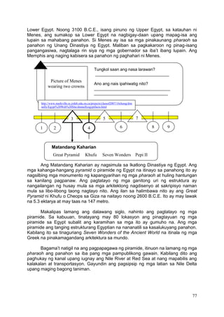 77
Lower Egypt. Noong 3100 B.C.E., isang pinuno ng Upper Egypt, sa katauhan ni
Menes, ang sumakop sa Lower Egypt na nagbigay-daan upang mapag-isa ang
lupain sa mahabang panahon. Si Menes ay isa sa mga pinakaunang pharaoh sa
panahon ng Unang Dinastiya ng Egypt. Maliban sa pagkakaroon ng pinag-isang
pangangasiwa, nagtalaga rin siya ng mga gobernador sa iba’t ibang lupain. Ang
Memphis ang naging kabisera sa panahon ng paghahari ni Menes.
Ang Matandang Kaharian ay nagsimula sa Ikatlong Dinastiya ng Egypt. Ang
mga kahanga-hangang pyramid o piramide ng Egypt na itinayo sa panahong ito ay
nagsilbing mga monumento ng kapangyarihan ng mga pharaoh at huling hantungan
sa kanilang pagpanaw. Ang pagtatayo ng mga ganitong uri ng estruktura ay
nangailangan ng husay mula sa mga arkitektong nagdisenyo at sakripisyo naman
mula sa libo-libong taong nagtayo nito. Ang ilan sa halimbawa nito ay ang Great
Pyramid ni Khufu o Cheops sa Giza na naitayo noong 2600 B.C.E. Ito ay may lawak
na 5.3 ektarya at may taas na 147 metro.
Makalipas lamang ang dalawang siglo, nahinto ang pagtatayo ng mga
piramide. Sa kabuuan, tinatayang may 80 lokasyon ang pinagtayuan ng mga
piramide sa Egypt subalit ang karamihan sa mga ito ay gumuho na. Ang mga
piramide ang tanging estrukturang Egyptian na nananatili sa kasalukuyang panahon.
Kabilang ito sa tinaguriang Seven Wonders of the Ancient World na itinala ng mga
Greek na pinakamagandang arkitektura sa mundo.
Bagama’t natigil na ang pagpapagawa ng piramide, itinuon na lamang ng mga
pharaoh ang panahon sa iba pang mga pampublikong gawain. Kabilang dito ang
paghukay ng kanal upang iugnay ang Nile River at Red Sea at nang mapabilis ang
kalakalan at transportasyon. Gayundin ang pagsipsip ng mga latian sa Nile Delta
upang maging bagong taniman.
Picture of Menes
wearing two crowns
Tungkol saan ang nasa larawan?
________________________________
Ano ang nais ipahiwatig nito?
_________________________________
________________________________
Matandang Kaharian
Great Pyramid Khufu Seven Wonders Pepi II
1 2
3
4
5
6
7
8 9
http://www.markville.ss.yrdsb.edu.on.ca/projects/classof2007/16chong/don
nelly/Egypt%20Web%20Site/donnellyegyptfacts.html
 