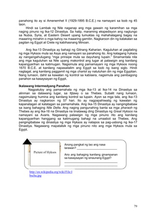 79
panahong ito ay si Amenemhet II (1929-1895 B.C.E.) na namayani sa loob ng 45
taon.
Hindi sa Lambak ng Nile naganap ang mga gawain ng karamihan sa mga
naging pinuno ng Ika-12 Dinastiya. Sa halip, maraming ekspedisyon ang nagtungo
sa Nubia, Syria, at Eastern Desert upang tumuklas ng mahahalagang bagay na
maaaring minahin o mga kahoy na maaaring gamitin. Nagkaroon din ng kalakalan sa
pagitan ng Egypt at Crete ng kabihasnang Minoan.
Ang Ika-13 Dinastiya ay bahagi ng Gitnang Kaharian. Kaguluhan at pagdating
ng mga Hyksos mula sa Asya ang namayani sa panahong ito. Ang katagang hyksos
ay nangangahulugang “mga prinsipe mula sa dayuhang lupain.” Sinamantala nila
ang mga kaguluhan sa Nile upang makontrol ang lugar at palawigin ang kanilang
kapangyarihan sa katimugan. Nagsimula ang pamamayani ng mga Hyksos noong
1670 B.C.E. at kanilang napasailalim ang Egypt sa loob ng isang siglo. Hindi
nagtagal, ang kanilang paggamit ng mga chariot ay natutuhan din ng mga Egyptian.
Nang lumaon, dahil sa kawalan ng kontrol sa kabisera, nagsimula ang panibagong
panahon sa kasaysayan ng Egypt.
Ikalawang Intermedyang Panahon
Nagpatuloy ang pamamahala ng mga Ika-13 at Ika-14 na Dinastiya sa
alinman sa dalawang lugar, sa Itjtawy o sa Thebes. Subalit nang lumaon,
nagsimulang humina ang kanilang kontrol sa lupain. Ayon sa mga tala, ang Ika-13
Dinastiya ay nagkaroon ng 57 hari. Ito ay nagpapahiwatig ng kawalan ng
kapanatagan at katatagan sa pamamahala. Ang Ika-15 Dinastiya ay nangingibabaw
sa isang bahaging Nile Delta. Ang naging pangunahing banta sa mga pharaoh ng
Thebes ay ang Ika-16 na Dinastiya na tinatawag ding Dinastiya ng Great Hyksos na
namayani sa Avaris. Nagawang palawigin ng mga pinuno rito ang kanilang
kapangyarihan hanggang sa katimugang bahagi na umaabot sa Thebes. Ang
pangingibabaw ng dinastiya ng mga Hyksos ay natapos sa pag-usbong ng Ika-17
Dinastiya. Nagawang mapatalsik ng mga pinuno nito ang mga Hyksos mula sa
Egypt.
Picture of Hyksos
Anong pangkat ng tao ang nasa
larawan? _________________________
Ano ang bahaging kanilang ginampanan
sa kasaysayan ng sinaunang Egypt?
_________________________________
_________________________________
http://en.wikipedia.org/wiki/File:I
bscha.jpg
 