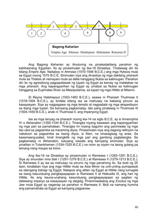 80
Ang Bagong Kaharian ay itinuturing na pinakadakilang panahon ng
kabihasnang Egyptian. Ito ay pinasimulan ng Ika-18 Dinastiya. Tinatawag din ito
bilang Empire Age. Naitaboy ni Ahmose (1570-1546 B.C.E.) ang mga Hyksos mula
sa Egypt noong 1570 B.C.E. Sinimulan niya ang dinastiya ng mga dakilang pharaoh
mula sa Thebes at namayani mula sa delta hanggang Nubia sa katimugan. Panahon
din ito ng agresibong pagpapalawak ng lupain ng Egypt sa kamay ng malalakas na
mga pharaoh. Ang kapangyarihan ng Egypt ay umabot sa Nubia sa katimugan
hanggang sa Euphrates River sa Mesopotamia, sa lupain ng mga Hittite at Mitanni.
Si Reyna Hatshepsut (1503-1483 B.C.E.), asawa ni Pharaoh Thutmose II
(1518-1504 B.C.E.), ay kinilala bilang isa sa mahusay na babaing pinuno sa
kasaysayan. Siya ay nagpagawa ng mga templo at nagpadala ng mga ekspedisyon
sa ibang mga lupain. Sa kaniyang pagkamatay, lalo pang pinalawig ni Thutmose III
(1504-1450 B.C.E.), anak ni Thutmose II, ang Imperyong Egypt.
Isa sa mga tanyag na pharaoh noong ika-14 na siglo B.C.E. ay si Amenophis
IV o Akhenaton (1350-1334 B.C.E.). Tinangka niyang bawasan ang kapangyarihan
ng mga pari sa pamahalaan. Tinangka rin niyang baguhin ang paniniwala ng mga
tao ukol sa pagsamba sa maraming diyos. Pinasimulan niya ang bagong relihiyon na
nakatuon sa pagsamba sa iisang diyos, si Aton, na sinasagisag ng araw. Sa
kasamaang-palad, hindi tinangkilik ng mga pari ang ganitong pagtatangka. Sa
pagkamatay ni Akhenaton, tuluyang nawala ang kaniyang sinimulan. Siya ay
pinalitan ni Tutankhamen (1334-1325 B.C.E.) na noon ay siyam na taong gulang pa
lamang nang maupo sa trono.
Ang Ika-19 na Dinastiya ay pinasimulan ni Rameses I (1293-1291 B.C.E.).
Siya ay sinundan nina Seti I (1291-1279 B.C.E.) at Rameses II (1279-1213 B.C.E.).
Si Rameses II ay isa sa mahusay na pinuno ng mga panahong ito. Sa loob ng 20
taon, kinalaban niya ang mga Hittite mula sa Asia Minor na unti-unting pumapasok
sa silangang bahagi ng Egypt. Natapos ang alitan ng Egypt at Hittite nang lumagda
sa isang kasunduang pangkapayapaan si Rameses II at Hattusilis III, ang hari ng
Hittite. Ito ang kauna-unahang kasunduang pangkapayapaan sa pagitan ng
dalawang imperyo sa kasaysayan ng daigdig. Pinaniniwalaang ang Exodus ng mga
Jew mula Egypt ay naganap sa panahon ni Rameses II. Muli na namang humina
ang pamamahala sa Egypt sa kaniyang pagpanaw.
Bagong Kaharian
Empire Age Ahmose Hatshepsut Akhenaton Rameses II
1 2
3
4
5
6
7
8 9
 