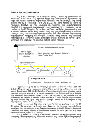 81
Ikatlong Intermedyang Panahon
Ang Ika-21 Dinastiya, na tinawag din bilang Tanites, ay pinasimulan ni
Smendes (1070-1044 B.C.E.) ng Lower Egypt. Ang dinastiyang ito ay napalitan ng
mga hari mula sa Libya na nagpasimula naman sa Ika-22 Dinastiya. Ang unang
pinuno nito ay si Shoshenq I (946-913 B.C.E.) na isang heneral sa ilalim ng
nagdaang dinastiya. Sa mga panahong ito, maraming mga nagtutunggaliang
pangkat ang nagnanais mapasakamay ang kapangyarihan. Humantong ito sa
pagbuo ng Ika-23 Dinastiya. Sa paglisan sa Egypt, sa Sudan, isang prinsipe ang
kumontrol sa Lower Nubia. Nang lumaon, isang nagngangalang Piye ang sumalakay
pahilaga upang kalabanin ang mga naghahari sa Nile Delta. Umabot ang kaniyang
kapangyarihan hanggang sa Memphis. Sumuko nang lumaon ang kaniyang
katunggaling si Tefnakhte subalit pinayagan siyang mamuno sa Lower Egypt.
Sinimulan niya ang Ika-24 na Dinastiya na hindi naman nagtagal.
Nagsimula ang Ika-26 na Dinastiya sa ilalim ni Psammetichus (664-610
B.C.E.). Nagawa niyang pagbuklurin ang Middle at Lower Egypt. Nakontrol niya ang
buong Egypt noong 656 B.C.E. Sa ilalim ni Apries, isang hukbo ang ipinadala upang
tulungan ang mga taga-Libya na puksain ang kolonya ng Greece na Cyrene. Subalit
ang malaking pagkatalo ng kaniyang hukbo ay nagdulot ng kaguluhang sibil na
humantong sa paghalili ni Amasis II (570-526 B.C.E.). Hindi naglaon, napasakamay
ng mga Persian ang Egypt. Ang pinuno ng mga Persian na si Cambyses II ang
naging unang hari ng Ika-27 Dinastiya.
Napalayas ng mga Egyptian ang mga Persian sa pagtatapos ng Ika-28
Dinastiya. Sa pananaw ng Persia, ang Egypt ay isa lamang nagrerebelyong
lalawigan nito. Namuno ang mga Egyptian hanggang sa ika-30 Dinastiya bagama’t
mahihina ang naging pinuno. Panandaliang bumalik sa kapangyarihan ang mga
Persian at itinatag ang Ika-31 Dinastiya.
Noong 332 B.C.E., sinakop ni Alexander The Great ang Egypt at ginawa itong
bahagi ng kanyang Imperyong Hellenistic. Malawak ang saklaw ng kaniyang imperyo
Map of Egypt
Empire during New
Kingdom
Ano ang nais ipahiwatig ng mapa?
_________________________________
Bakit tinagurian ang Bagong Kaharian
bilang Empire Age?
_________________________________
_________________________________
Huling Panahon
Psammetichus Alexander the Great Cleopatra VII
1 2
3
4
5
6
7
8 9
http://en.wikipedia.org/wi
ki/File:Egypt_1450_BC.svg
 