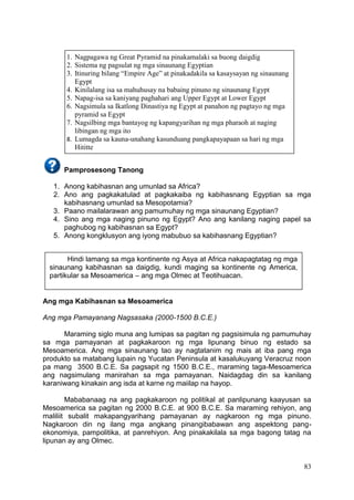 83
Pamprosesong Tanong
1. Anong kabihasnan ang umunlad sa Africa?
2. Ano ang pagkakatulad at pagkakaiba ng kabihasnang Egyptian sa mga
kabihasnang umunlad sa Mesopotamia?
3. Paano mailalarawan ang pamumuhay ng mga sinaunang Egyptian?
4. Sino ang mga naging pinuno ng Egypt? Ano ang kanilang naging papel sa
paghubog ng kabihasnan sa Egypt?
5. Anong kongklusyon ang iyong mabubuo sa kabihasnang Egyptian?
Ang mga Kabihasnan sa Mesoamerica
Ang mga Pamayanang Nagsasaka (2000-1500 B.C.E.)
Maraming siglo muna ang lumipas sa pagitan ng pagsisimula ng pamumuhay
sa mga pamayanan at pagkakaroon ng mga lipunang binuo ng estado sa
Mesoamerica. Ang mga sinaunang tao ay nagtatanim ng mais at iba pang mga
produkto sa matabang lupain ng Yucatan Peninsula at kasalukuyang Veracruz noon
pa mang 3500 B.C.E. Sa pagsapit ng 1500 B.C.E., maraming taga-Mesoamerica
ang nagsimulang manirahan sa mga pamayanan. Naidagdag din sa kanilang
karaniwang kinakain ang isda at karne ng maiilap na hayop.
Mababanaag na ang pagkakaroon ng politikal at panlipunang kaayusan sa
Mesoamerica sa pagitan ng 2000 B.C.E. at 900 B.C.E. Sa maraming rehiyon, ang
maliliit subalit makapangyarihang pamayanan ay nagkaroon ng mga pinuno.
Nagkaroon din ng ilang mga angkang pinangibabawan ang aspektong pang-
ekonomiya, pampolitika, at panrehiyon. Ang pinakakilala sa mga bagong tatag na
lipunan ay ang Olmec.
Hindi lamang sa mga kontinente ng Asya at Africa nakapagtatag ng mga
sinaunang kabihasnan sa daigdig, kundi maging sa kontinente ng America,
partikular sa Mesoamerica – ang mga Olmec at Teotihuacan.
1. Nagpagawa ng Great Pyramid na pinakamalaki sa buong daigdig
2. Sistema ng pagsulat ng mga sinaunang Egyptian
3. Itinuring bilang “Empire Age” at pinakadakila sa kasaysayan ng sinaunang
Egypt
4. Kinilalang isa sa mahuhusay na babaing pinuno ng sinaunang Egypt
5. Napag-isa sa kaniyang paghahari ang Upper Egypt at Lower Egypt
6. Nagsimula sa Ikatlong Dinastiya ng Egypt at panahon ng pagtayo ng mga
pyramid sa Egypt
7. Nagsilbing mga bantayog ng kapangyarihan ng mga pharaoh at naging
libingan ng mga ito
8. Lumagda sa kauna-unahang kasunduang pangkapayapaan sa hari ng mga
Hititte
 