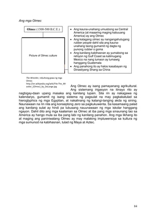 84
Ang mga Olmec
Ang Olmec ay isang pamayanang agrikultural.
Ang sistemang irigasyon na itinayo rito ay
nagbigay-daan upang masaka ang kanilang lupain. Sila rin ay nakagawa ng
kalendaryo, gumamit ng isang sistema ng pagsulat na may pagkakatulad sa
hieroglyphics ng mga Egyptian, at nakalinang ng katangi-tanging akda ng sining.
Naunawaan na rin nila ang konseptong zero sa pagkukuwenta. Sa kasamaang palad
ang kanilang sulat ay hindi pa lubusang nauunawaan ng mga iskolar hanggang
ngayon. Dahil dito ang mga kaalaman sa Olmec at iba pang mga sinaunang tao sa
America ay hango mula sa iba pang labi ng kanilang panahon. Ang mga likhang ito
at maging ang paniniwalang Olmec ay may malaking impluwensiya sa kultura ng
mga sumunod na kabihasnan, tulad ng Maya at Aztec.
Olmec (1500-500 B.C.E.)  Ang kauna-unahang umusbong sa Central
America (at maaaring maging kabuuang
America) ay ang Olmec
 Ang katagang olmec ay nangangahulugang
rubber people dahil sila ang kauna-
unahang taong gumamit ng dagta ng
punong rubber o goma
 Ang kanilang kabihasnan ay yumabong sa
rehiyon ng Gulf Coast sa katimugang
Mexico na nang lumaon ay lumawig
hanggang Guatemala
 Ang panahong ito ay halos kasabayan ng
Dinastiyang Shang sa China
Picture of Olmec culture
The Wrestler, rebultong gawa ng mga
Olmec
http://en.wikipedia.org/wiki/File:The_Wr
estler_(Olmec)_by_DeLange.jpg
 
