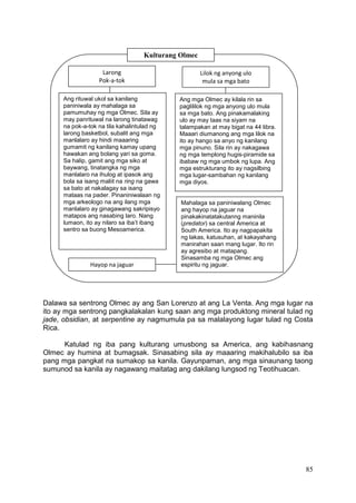 85
Dalawa sa sentrong Olmec ay ang San Lorenzo at ang La Venta. Ang mga lugar na
ito ay mga sentrong pangkalakalan kung saan ang mga produktong mineral tulad ng
jade, obsidian, at serpentine ay nagmumula pa sa malalayong lugar tulad ng Costa
Rica.
Katulad ng iba pang kulturang umusbong sa America, ang kabihasnang
Olmec ay humina at bumagsak. Sinasabing sila ay maaaring makihalubilo sa iba
pang mga pangkat na sumakop sa kanila. Gayunpaman, ang mga sinaunang taong
sumunod sa kanila ay nagawang maitatag ang dakilang lungsod ng Teotihuacan.
Kulturang Olmec
Ang rituwal ukol sa kanilang
paniniwala ay mahalaga sa
pamumuhay ng mga Olmec. Sila ay
may panrituwal na larong tinatawag
na pok-a-tok na tila kahalintulad ng
larong basketbol, subalit ang mga
manlalaro ay hindi maaaring
gumamit ng kanilang kamay upang
hawakan ang bolang yari sa goma.
Sa halip, gamit ang mga siko at
baywang, tinatangka ng mga
manlalaro na ihulog at ipasok ang
bola sa isang maliit na ring na gawa
sa bato at nakalagay sa isang
mataas na pader. Pinaniniwalaan ng
mga arkeologo na ang ilang mga
manlalaro ay ginagawang sakripisyo
matapos ang nasabing laro. Nang
lumaon, ito ay nilaro sa iba’t ibang
sentro sa buong Mesoamerica.
Larong
Pok-a-tok
Lilok ng anyong ulo
mula sa mga bato
Ang mga Olmec ay kilala rin sa
paglililok ng mga anyong ulo mula
sa mga bato. Ang pinakamalaking
ulo ay may taas na siyam na
talampakan at may bigat na 44 libra.
Maaari diumanong ang mga lilok na
ito ay hango sa anyo ng kanilang
mga pinuno. Sila rin ay nakagawa
ng mga templong hugis-piramide sa
ibabaw ng mga umbok ng lupa. Ang
mga estrukturang ito ay nagsilbing
mga lugar-sambahan ng kanilang
mga diyos.
Hayop na jaguar
Mahalaga sa paniniwalang Olmec
ang hayop na jaguar na
pinakakinatatakutanng maninila
(predator) sa central America at
South America. Ito ay nagpapakita
ng lakas, katusuhan, at kakayahang
manirahan saan mang lugar. Ito rin
ay agresibo at matapang.
Sinasamba ng mga Olmec ang
espiritu ng jaguar.
 