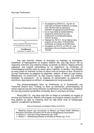 86
Ang mga Teotihuacan
Ang mga piramide, liwasan, at lansangan ay nagbigay ng karangyaan,
kadakilaan, at kapangyarihan sa lungsod. Maliban dito, ang mga pinuno nito ay
nagawang makontrol ang malaking bahagi ng lambak ng Mexico. Naging sentrong
pagawaan ang lungsod samantalang ito ay nagkarooon ng monopolyo sa
mahahalagang produkto tulad ng cacao, goma, balahibo, at obsidian. Ang obsidian
ay isang maitim at makintab na bato na nabuo mula sa tumigas na lava. Ginamit ito
ng mga Teotihuacan sa paggawa ng kagamitan, salamin, at talim ng mga kutsilyo.
Matagumpay na pinamunuan ng mga dugong bughaw o nobility ang malaking
bahagdan ng populasyon. Ito ay naganap sa pamamagitan ng pagkontrol sa
ekonomiya, pag-angkop sa relihiyon, at pagpapasunod nang puwersahan.
Ang pinakamahalagang diyos ng Teotihuacan ay si Quetzalcoatl, ang
Feathered Serpent God. Tinawag na diyos ng kabihasnan, pinaniniwalaang sa
kaniya nagmula ang iba’t ibang elemento ng kabihasnan ng Teotihuacan. Kinatawan
din niya ang puwersa ng kabutihan at liwanag. Siya rin ang diyos ng hangin.
Noong 600 C.E., ang ilang mga tribo sa hilaga ay sumalakay sa lungsod at
sinunog ang Teotihuacan. Mabilis na bumagsak ang lungsod matapos ang 650 C.E.
Ang paghina ng lugar ay maaaring dulot ng mga banta mula sa karatig-lugar,
tagtuyot, at pagkasira ng kalikasan.
Mula sa Kasaysayan ng Daigdig ni Mateo et.al (2012)
Maaaring tingnan ang sumusunod na Modyul ng Project EASE (Effective
Alternative Secondary Education) AP III para sa karagdagang impormasyon.
a. Modyul 3 – Ang mga Unang Kabihasnan (pp. 6-48)
b. Modyul 7 – Kabihasnang Klasikal sa Amerika at Pacifico (pp. 9-16)
Picture of Teotihuacan culture
Teotihuacan
(250 B.C.E.-650 C.E.)
 Sa pagsapit ng 200 B.C.E., ang ilan sa
mga lugar sa lambak ng Mexico ay naging
mas maunlad dahil sa ugnayang
kalakalan at pagyabong ng ekonomiya
 Isa sa mga dakila at pinakamalaking
lungsod sa panahong ito ay ang
Teotihuacan na nangangahulugang
“tirahan ng diyos”
 Pagsapit ng 150 C.E., ito ay naging isang
lungsod na may halos 12.95 kilometro
kuwadrado na mahigit sa 20,000 katao
 Sa pagitan ng 150 C.E. at 750 C.E., ang
populasyon nito ay minsang umabot sa
120,000
Avenue of the Dead at ang Pyramid of the
Sun
http://en.wikipedia.org/wiki/File:View_fr
om_Pyramide_de_la_luna.jpg
 