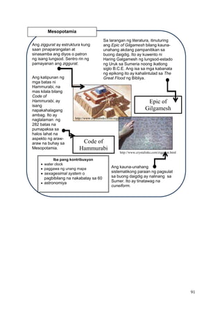 91
Epic of
Gilgamesh
Ang ziggurat ay estruktura kung
saan pinaparangalan at
sinasamba ang diyos o patron
ng isang lungsod. Sentro rin ng
pamayanan ang ziggurat.
Sa larangan ng literatura, itinuturing
ang Epic of Gilgamesh bilang kauna-
unahang akdang pampanitikan sa
buong daigdig. Ito ay kuwento ni
Haring Galgamesh ng lungsod-estado
ng Uruk sa Sumeria noong ikatlong
siglo B.C.E. Ang isa sa mga kabanata
ng epikong ito ay kahalintulad sa The
Great Flood ng Bibliya.Ang katipunan ng
mga batas ni
Hammurabi, na
mas kilala bilang
Code of
Hammurabi, ay
isang
napakahalagang
ambag. Ito ay
naglalaman ng
282 batas na
pumapaksa sa
halos lahat na
aspekto ng araw-
araw na buhay sa
Mesopotamia.
Ang kauna-unahang
sistematikong paraan ng pagsulat
sa buong daigdig ay nalinang sa
Sumer. Ito ay tinatawag na
cuneiform.
Mesopotamia
Iba pang kontribusyon
 water clock
 paggawa ng unang mapa
 sexagesimal system o
pagbibilang na nakabatay sa 60
 astronomiya
Code of
Hammurabi
http://www.crystalinks.com/ziggurat.html
http://www.crystalinks.com/ziggurat.html
 