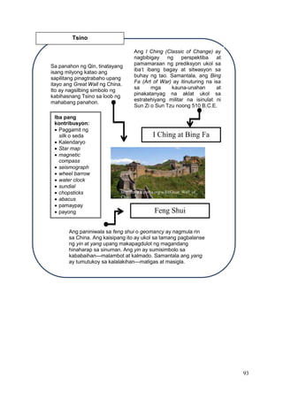 93
Tsino
Sa panahon ng Qin, tinatayang
isang milyong katao ang
sapilitang pinagtrabaho upang
itayo ang Great Wall ng China.
Ito ay nagsilbing simbolo ng
kabihasnang Tsino sa loob ng
mahabang panahon.
Ang I Ching (Classic of Change) ay
nagbibigay ng perspektiba at
pamamaraan ng prediksyon ukol sa
iba’t ibang bagay at sitwasyon sa
buhay ng tao. Samantala, ang Bing
Fa (Art of War) ay itinuturing na isa
sa mga kauna-unahan at
pinakatanyag na aklat ukol sa
estratehiyang militar na isinulat ni
Sun Zi o Sun Tzu noong 510 B.C.E.
Ang paniniwala sa feng shui o geomancy ay nagmula rin
sa China. Ang kaisipang ito ay ukol sa tamang pagbalanse
ng yin at yang upang makapagdulot ng magandang
hinaharap sa sinuman. Ang yin ay sumisimbolo sa
kababaihan—malambot at kalmado. Samantala ang yang
ay tumutukoy sa kalalakihan—matigas at masigla.
Iba pang
kontribusyon:
 Paggamit ng
silk o seda
 Kalendaryo
 Star map
 magnetic
compass
 seismograph
 wheel barrow
 water clock
 sundial
 chopsticks
 abacus
 pamaypay
 payong
I Ching at Bing Fa
Feng Shui
http://en.wikipedia.org/wiki/Great_Wall_of_
China
 