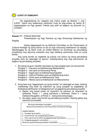 97
ILIPAT AT ISABUHAY
Gawain 17 – POKUS NGAYON:
Preserbasyon ng mga Pamana ng mga Sinaunang Kabihasnan ng
Daigdig
Isiping tagapangulo ka ng National Committee on the Preservation of
Cultural Heritage ng iyong bansa na isa sa mga sinaunang kabihasnan sa daigdig.
Nakatanggap ka ng liham mula sa United Nations na humihingi ng panukalang
proyektong may layuning ipreserba ang mga dakilang pamanang mula sa iyong
bansa.
Ang iyong komite ay nagtakda ng pulong una bubuo ng isang panukalang
proyekto para sa nabanggit na layunin. Isaalang-alang ang mga panuntunan sa
pagbuo ng panukalang proyekto:
1. Sa tulong ng guro, hahatiin ang klase sa mga pangkat ayon sa sumusunod:
Pangkat 1 – Iraq para sa Kabihasnang Mesopotamia
Pangkat 2 – Iran para sa Sinaunang Persia
Pangkat 3 – Egypt para sa Kabihasnang Egyptian
Pangkat 4 – India at Pakistan para sa Kabihasnang Indus
Pangkat 5 – China para sa Kabihasnang Tsino
Pangkat 6 – Mexico para sa Kabihasnan sa Mesoamerica
2. Kung ikaw ang “tagapangulo ng iyong komite” na nabanggit sa itaas, tiyaking
makibahagi ang lahat ng miyembro ng iyong pangkat sa pagtalakay sa
itinakdang kabihasnan na bibigyang-tuon sa gagawing panukalang proyekto.
a. Bigyan ang bawat pares na miyembro ng pamana na nararapat na
ipreserba: Pares 1 – isang estruktura o landmark, Pares 2 – isang
tradisyon/kaugalian, at Pares 3 – isang sinaunang bagay
b. Sa papel, gawin ang format ng panukalang proyekto. Gawing gabay ang
kasunod na template.
Sa pagkakataong ito, isagawa ang huling yugto ng Modyul 1, ang
ILIPAT. Gamit ang kaalamang natutuhan mula sa pag-unawa ng teksto at
pagsasagawa sa mga gawain, ihanda ang sarili sa pagbuo ng susunod na
proyekto.
Bansang nakatalaga sa pangkat: ____________________
National Committee on the Preservation of Cultural Heritage
UNANG BAHAGI:
a. Pamagat ng proyekto: _________
b. Kinaroroonan ng isasagawang proyekto: _________
c. Petsa ng simula at wakas ng pagpapatupad ng proyekto: _________
d. Halagang gugugulin sa proyekto: _________
Ahensiya ng pamahalaang kaakibat sa proyekto: _________
 