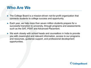 ► The College Board is a mission-driven not-for-profit organization that
connects students to college success and opportunity.
► Each year, we help more than seven million students prepare for a
successful transition to university, through programs and assessments
such as the SAT, PSAT and Advanced Placement.
► We work closely with school heads and counsellors in India to provide
you with meaningful and relevant information, access to our programs
and resources, guidance support, and professional development
opportunities.
Who Are We
 