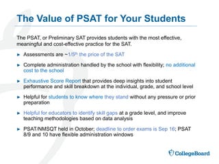 The PSAT, or Preliminary SAT provides students with the most effective,
meaningful and cost-effective practice for the SAT.
► Assessments are ~1/5th the price of the SAT
► Complete administration handled by the school with flexibility; no additional
cost to the school
► Exhaustive Score Report that provides deep insights into student
performance and skill breakdown at the individual, grade, and school level
► Helpful for students to know where they stand without any pressure or prior
preparation
► Helpful for educators to identify skill gaps at a grade level, and improve
teaching methodologies based on data analysis
► PSAT/NMSQT held in October; deadline to order exams is Sep 16; PSAT
8/9 and 10 have flexible administration windows
The Value of PSAT for Your Students
 