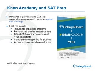 Khan Academy and SAT Prep
www.khanacademy.org/sat
► Partnered to provide online SAT test
preparation programs and resources entirely
free of charge.
► Features include:
• Thousands of practice problems
• Personalized tutorials on test content
• Official SAT practice questions and
4 full-length tests
• Comprehensive reporting for students
• Access anytime, anywhere — for free
 