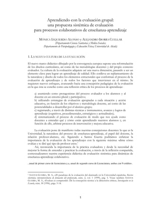 Aprendiendo con la evaluación grupal:
              una propuesta sistémica de evaluación
      para procesos colaborativos de enseñanza-aprendizaje

           MÓNICA IZQUIERDO ALONSO y ALEJANDRO IBORRA CUELLAR
                          (Departamento Ciencia Sanitarias y Médico-Sociales;
                Departamento de Psicopedagogía y Educación Física; Universidad de Alcalá)


1. LA NUEVA CULTURA DE LA EVALUACIÓN
El nuevo marco didáctico dibujado por la convergencia europea supone una reformulación
de los diseños curriculares, así como de las metodologías docentes y del propio contexto
evaluador. La cultura de la evaluación adquiere así una nueva dimensión, pasando a ser un
elemento clave para lograr un aprendizaje de calidad. Ello conlleva un replanteamiento de
la naturaleza y diseño de todos los elementos estructurales que conforman el proceso de la
evaluación de aprendizajes y de todos los factores que intervienen en el mismo. Se
requieren nuevos enfoques, avanzando hacia una concepción pedagógica de la evaluación
en la que ésta se concibe como una reflexión crítica de los procesos de aprendizaje:

       a) asumiendo como protagonistas del proceso evaluador a los alumnos y al
       docente en un entorno plural y participativo;
       b) utilizando estrategias de evaluación apropiadas a cada situación y acción
       educativa, en función de los objetivos y metodología docente, así como de las
       potencialidades a desarrollar por el alumno-grupo;
       c) registrando, a través de distintas técnicas e instrumentos, avances y logros de
       aprendizaje (cognitivos, procedimentales, estratégicos y actitudinales);
       d) sistematizando el proceso de evaluación de modo que nos ayude como
       docentes a entender qué y cómo están aprendiendo nuestros alumnos y, en
       función de ello, arbitrar procesos de intervención y mejora educativa.

      La evaluación pone de manifiesto todas nuestras concepciones docentes: lo que es la
Universidad, la naturaleza del proceso de enseñanza-aprendizaje, el papel del docente, la
relación profesor-alumno, etc. Siguiendo a Santos Guerra podríamos enfatizar la
importancia de la evaluación de los aprendizajes con la siguiente máxima: «dime cómo
evalúas y te diré qué tipo de profesor eres».1
      Así, reconocida la importancia de la práctica evaluadora y desde la necesidad de
mejorar la forma de entender y practicar la evaluación, a través de la reflexión compartida,
contextualizamos nuestra experiencia didáctica de evaluación sistémica para dinámicas de
enseñanza-aprendizaje colaborativo.

, anual de primer curso de licenciatura y a, anual de segundo curso de Licenciatura, ambas con 9 créditos .



1 SANTOS GUERRA, M. A., «20 paradojas de la evaluación del alumnado en la Universidad española», Revista
electrónica interuniversitaria de formación del profesorado, núm. 2, vol. 1 (1999), pág. 5. Véase también SANTOS
GUERRA, M. A., «Evaluar es comprender. De la concepción técnica a la dimensión crítica», Investigación en la
Escuela, núm. 30 (1996), págs. 5-14.




                                                       1
 