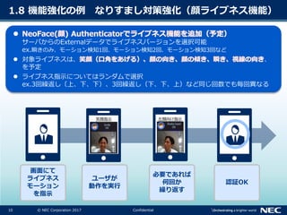 10 © NEC Corporation 2017 Confidential
サーバからのExternalデータでライブネスバージョンを選択可能
ex.瞬きのみ、モーション検知1回、モーション検知2回、モーション検知3回など
 対象ライブネスは、 、
を予定
 ライブネス指示についてはランダムで選択
ex.3回繰返し〔上、下、下）、3回繰返し（下、下、上）など同じ回数でも毎回異なる
1.8 機能強化の例 なりすまし対策強化（顔ライブネス機能）
認証OK
画面にて
ライブネス
モーション
を指示
ユーザが
動作を実行
必要であれば
何回か
繰り返す
笑顔指示 左顔向け指示
 