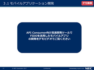 17 © NEC Corporation 2017 Confidential
３.1 モバイルアプリケーション開発 デモ動画
API Consumer向け高速開発ツールで
FIDOを活用したモバイルアプリ
の開発をデモビデオでご覧ください
 
