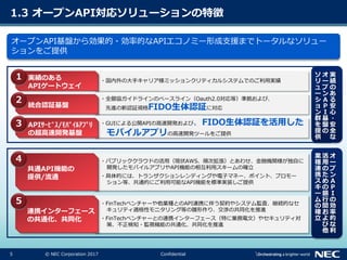5 © NEC Corporation 2017 Confidential
1.3 オープンAPI対応ソリューションの特徴
オープンAPI基盤から効果的・効率的なAPIエコノミー形成支援までトータルなソリュー
ションをご提供
・国内外の大手キャリア様ミッションクリティカルシステムでのご利用実績実績のある
APIゲートウェイ
・全銀協ガイドラインのベースライン（Oauth2.0対応等）準拠および、
先進の新認証規格FIDO生体認証に対応統合認証基盤
・GUIによる公開APIの高速開発および、FIDO生体認証を活用した
モバイルアプリの高速開発ツールをご提供
APIｻｰﾋﾞｽ/ﾓﾊﾞｲﾙｱﾌﾟﾘ
の超高速開発基盤
・パブリッククラウドの活用（現状AWS、順次拡張）とあわせ、金融機関様が独自に
開発したモバイルアプリやAPI機能の相互利用スキームの確立
・具体的には、トランザクションレンディングや電子マネー、ポイント、プロモー
ション等、共通的にご利用可能なAPI機能を標準実装しご提供
共通API機能の
提供/流通
・FinTechベンチャーや他業種とのAPI連携に伴う契約やシステム監査、継続的なセ
キュリティ適格性モニタリング等の雛形作り、交渉の共同化を推進
・FinTechベンチャーとの連携インターフェース（特に業務電文）やセキュリティ対
策、不正検知・監視機能の共通化、共同化を推進
連携インターフェース
の共通化、共同化
実
績
の
あ
る
安
心
・
安
全
な
オ
ー
プ
ン
Ａ
Ｐ
Ｉ
基
盤
の
ソ
リ
ュ
ー
シ
ョ
ン
群
を
提
供
オ
ー
プ
ン
Ａ
Ｐ
Ｉ
の
効
率
的
な
利
活
用
の
た
め
の
銀
行
間
お
よ
び
他
業
種
連
携
ス
キ
ー
ム
の
確
立
１
2
3
4
5
 