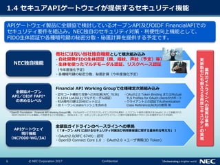 6 © NEC Corporation 2017 Confidential
1.4 セキュアAPIゲートウェイが提供するセキュリティ機能
APIゲートウェイ製品に全銀協で検討しているオープンAPI及びOIDF FinancialAPIでの
セキュリティ要件を組込み。NEC独自のセキュリティ対策・利便性向上機能として、
FIDO生体認証や各種暗号鍵の秘密分散・秘匿計算を提供する予定です。
APIゲートウェイ
現行機能
（NC7000-WG/3A）
全銀協オープン
API／OIDF FAPI*
の求めるレベル
NEC独自機能
・OAuth2.0(RFC 6749)：認可
・OpenID Connect Core 1.0 ： OAuth2.0 +ユーザ情報(ID Token)
・認可コード横取り攻撃への対抗策(RFC 7636)
・X.1254 LoA3以上(マルチモーダル認証）
・RSA暗号の鍵は2048ビット以上
・IDトークンにstateハッシュを含める
・OAuth2.0 Token Binding またはMutual
TLS Profiles for OAuth clientのサポート
・クライアントとの認証でAuthentication
Class Reference(ACR)の使用 等
Financial API Working Groupで仕様確定次第組み込み
*OpenID Foundation Financial API Working Groupの略。 FinTechサービスでのスクレイピング(HTML解析）とパスワード保存の脆弱さをOAuthによって保護された
REST/JSONモデルを構築して改善することを目指し、JSONスキーマ、セキュリティおよびプライバシーに関する推奨事項とプロトコルを提供することが目的。
・自社開発FIDO生体認証（顔、指紋、声紋（予定）等）
・生体を使ったマルチモーダル認証、リスクベース認証
（今年度強化予定）
・各種暗号鍵の秘密分散、秘匿計算（今年度強化予定）
他社にはない当社独自機能として順次組み込み
全銀協ガイドラインのベースラインへの準拠
（「オープン API におけるセキュリティ対策及び利用者保護に関する基本的な考え方」 ）
業
界
ガ
イ
ド
ラ
イ
ン
へ
の
確
実
な
準
拠
、
更
新
取
引
に
も
耐
え
う
る
高
度
セ
キ
ュ
リ
テ
ィ
の
実
現
 