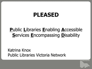 PLEASED
Public Libraries Enabling Accessible
Services Encompassing Disability
Katrina Knox
Public Libraries Victoria Network
 