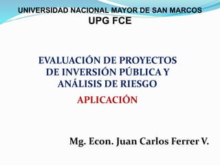 EVALUACIÓN DE PROYECTOS
DE INVERSIÓN PÚBLICA Y
ANÁLISIS DE RIESGO
APLICACIÓN
Mg. Econ. Juan Carlos Ferrer V.
UNIVERSIDAD NACIONAL MAYOR DE SAN MARCOS
UPG FCE
 