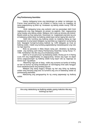 279
Ang Pambansang Asemblea
Upang mabigyang lunas ang kakulangan sa salapi na kailangan ng
France nang panahong iyon ay minabuti ni Haring Louis na magdaos ng
isang pagpupulong ng lahat ng kinatawan ng tatlong estate noong 1789 sa
Versailles.
Hindi nabigyang lunas ang suliranin ukol sa pananalapi dahil hindi
nagkasundo ang mga delegado sa paraan ng pagboto. Dati, nagpupulong
nang hiwalay ang tatlong estate. Matapos nito’y saka pa lamang sila boboto.
Bawat estate ay may isang boto. Karaniwan na magkatulad ang boto ng una
at ikalawang estate laban sa ikatlong estate kaya naman laging talo ang huli.
Dahil dito humiling ang ikatlong estate na malaking bilang ay mga
bourgeoisie na ang bawat delegado ng asemblea ay magkaroon ng tig-iisang
boto. Sapagkat humigit-kumulang kalahati ng 1,200 delegado ay mula sa
ikatlong estate, malaki ang kanilang pagkakataong maisakatuparan ang nais
na mga reporma.
Mula sa panukala ni Abbe Sieyes isang pari, idineklara ng ikatlong
estate ang kanilang sarili bilang Pambansang Assembly noong Hunyo 17,
1789. Inimbitahan nila dito ang una at ikalawang estate .
Dahil na rin sa panunuyo ng ikalawang estate, itinuloy pa rin ni Haring
Louis XVI ang magkahiwalay na pagpupulong. Isinara ang lugar na dapat
sana’y pagpupulungan ng ikatlong estate kung kaya’t sila ay nagtungo sa
tennis court ng palasyo.
Maraming mga pari at ilang noble ang sumama sa kanila at hiniling
sa hari na bumuo ng isang konstitusyon at nanindigang hindi aalis hangga’t
hindi naisakatutuparan ang kanilang layunin.
Matapos ang isang linggo’y ibinigay ng hari ang hiling ng ikatlong
estate nang kanyang ipag-utos na sumama ang una at ikalawang estate sa
pambansang asemblea.
Maituturing ang pangyayaring ito ng unang pagwawagi ng ikatlong
estate.
Ano ang nakatulong sa ikatlong estate upang makuha nila ang
hinihingi sa hari?
________________________________________________________
________________________________________________________
________________________________________________________
________________________________________________________
____
 